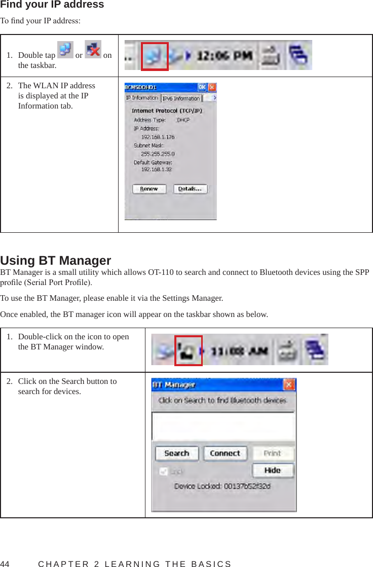 44  CHAPTER 2 LEARNING THE BASICSFind your IP addressTo nd your IP address:1.  Double tap   or   on the taskbar.2.  The WLAN IP address is displayed at the IP Information tab.Using BT ManagerBT Manager is a small utility which allows OT-110 to search and connect to Bluetooth devices using the SPP prole (Serial Port Prole).To use the BT Manager, please enable it via the Settings Manager.Once enabled, the BT manager icon will appear on the taskbar shown as below.1.  Double-click on the icon to open the BT Manager window.2.  Click on the Search button to search for devices.