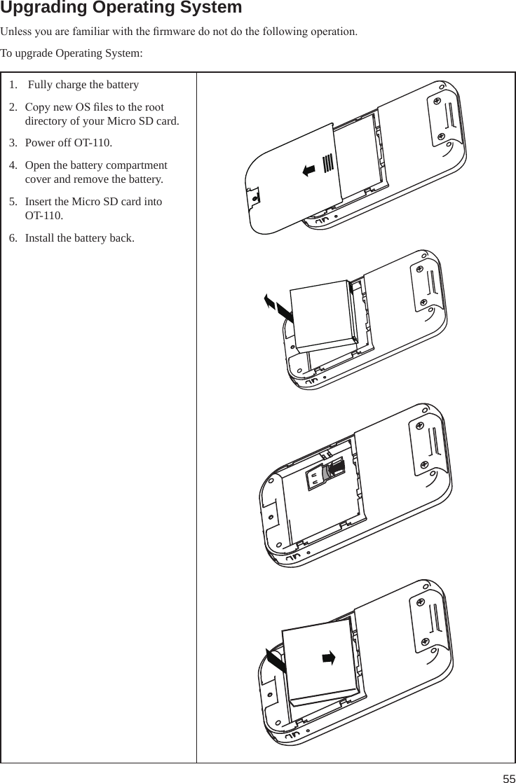 55Upgrading Operating SystemUnless you are familiar with the rmware do not do the following operation.To upgrade Operating System:1.   Fully charge the battery2.  Copy new OS les to the root directory of your Micro SD card.3.  Power off OT-110.4.  Open the battery compartment cover and remove the battery.5.  Insert the Micro SD card into OT-110.6.  Install the battery back.