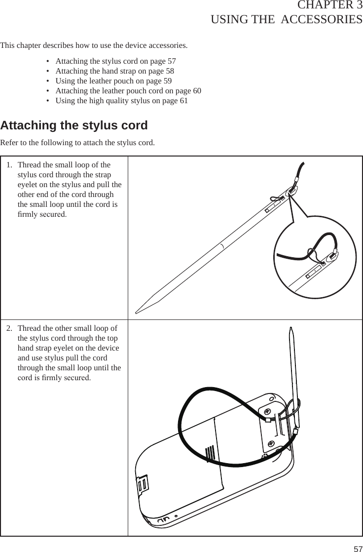 57CHAPTER 3USING THE  ACCESSORIES  This chapter describes how to use the device accessories. •  Attaching the stylus cord on page 57•  Attaching the hand strap on page 58•  Using the leather pouch on page 59•  Attaching the leather pouch cord on page 60•  Using the high quality stylus on page 61Attaching the stylus cordRefer to the following to attach the stylus cord.1.  Thread the small loop of the stylus cord through the strap eyelet on the stylus and pull the  other end of the cord through the small loop until the cord is rmly secured.2.  Thread the other small loop of the stylus cord through the top hand strap eyelet on the device and use stylus pull the cord through the small loop until the cord is rmly secured.