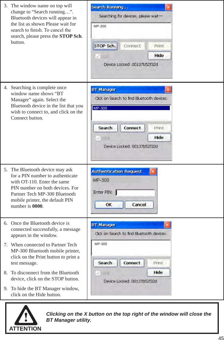 453.  The window name on top will change to “Search running…”. Bluetooth devices will appear in the list as shown Please wait for search to nish. To cancel the search, please press the STOP Sch. button. MP-3004.  Searching is complete once window name shows “BT Manager” again. Select the Bluetooth device in the list that you wish to connect to, and click on the Connect button. MP-3005.  The Bluetooth device may ask for a PIN number to authenticate with OT-110. Enter the same PIN number on both devices. For Partner Tech MP-300 Bluetooth mobile printer, the default PIN number is 0000.6.  Once the Bluetooth device is connected successfully, a message appears in the window.7.  When connected to Partner Tech MP-300 Bluetooth mobile printer, click on the Print button to print a test message.8.  To disconnect from the Bluetooth device, click on the STOP button.9.  To hide the BT Manager window, click on the Hide button. MP-300ATTENTIONClicking on the X button on the top right of the window will close the BT Manager utility.