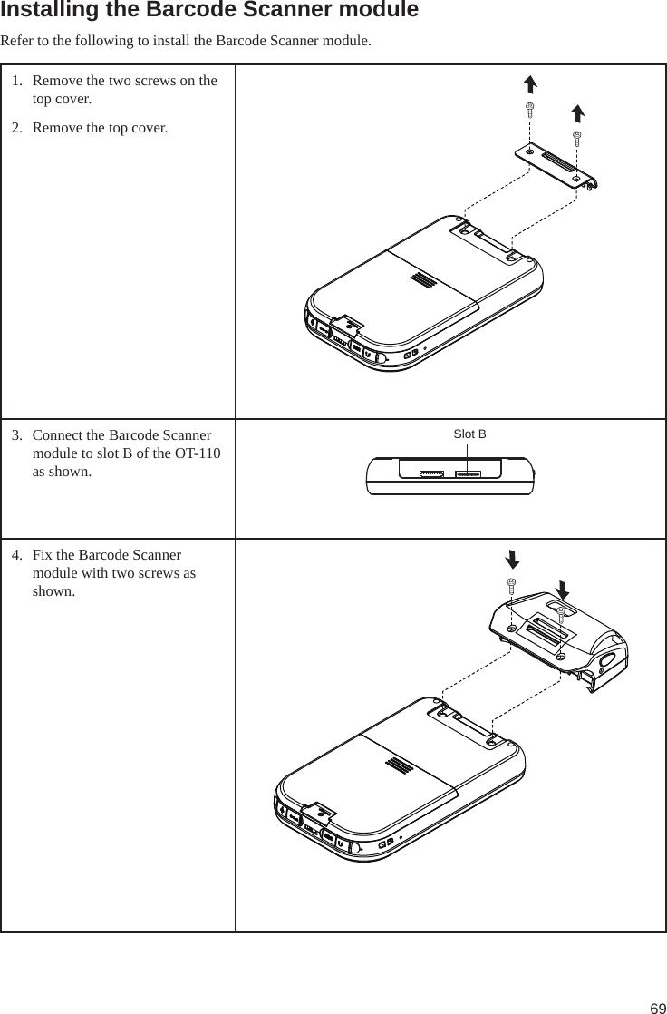 69Installing the Barcode Scanner moduleRefer to the following to install the Barcode Scanner module.1.  Remove the two screws on the top cover.2.  Remove the top cover. 3.  Connect the Barcode Scanner module to slot B of the OT-110 as shown.Slot B4.  Fix the Barcode Scanner module with two screws as shown.