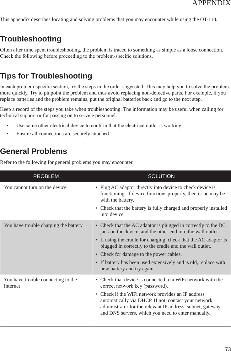 73APPENDIXThis appendix describes locating and solving problems that you may encounter while using the OT-110.TroubleshootingOften after time spent troubleshooting, the problem is traced to something as simple as a loose connection. Check the following before proceeding to the problem-specic solutions. Tips for TroubleshootingIn each problem-specic section, try the steps in the order suggested. This may help you to solve the problem more quickly. Try to pinpoint the problem and thus avoid replacing non-defective parts. For example, if you replace batteries and the problem remains, put the original batteries back and go to the next step.Keep a record of the steps you take when troubleshooting: The information may be useful when calling for technical support or for passing on to service personnel.•  Use some other electrical device to conrm that the electrical outlet is working.•  Ensure all connections are securely attached.General Problems Refer to the following for general problems you may encounter. PROBLEM SOLUTIONYou cannot turn on the device •  Plug AC adaptor directly into device to check device is functioning. If device functions properly, then issue may be with the battery.•  Check that the battery is fully charged and properly installed into device.You have trouble charging the battery •  Check that the AC adaptor is plugged in correctly to the DC jack on the device, and the other end into the wall outlet.•  If using the cradle for charging, check that the AC adaptor is plugged in correctly to the cradle and the wall outlet.•  Check for damage to the power cables.•  If battery has been used extensively and is old, replace with new battery and try again.You have trouble connecting to the Internet•  Check that device is connected to a WiFi network with the  correct network key (password).•  Check if the WiFi network provides an IP address automatically via DHCP. If not, contact your network administrator for the relevant IP address, subnet, gateway, and DNS servers, which you need to enter manually.