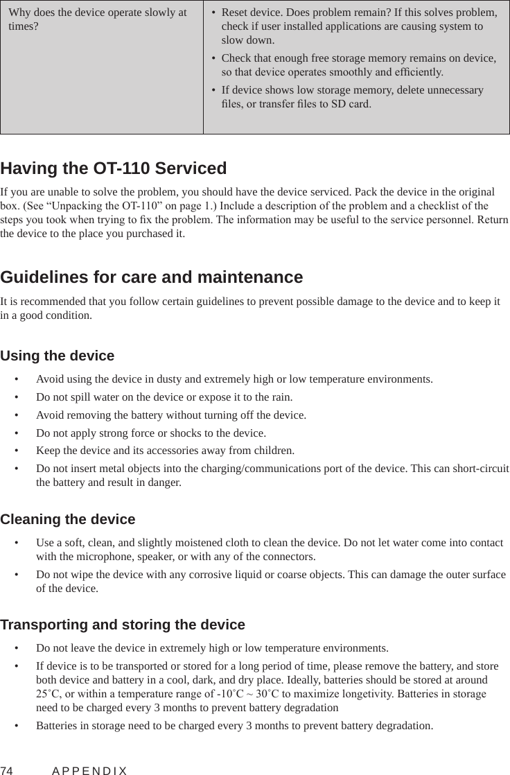 74  APPENDIXWhy does the device operate slowly at times?•  Reset device. Does problem remain? If this solves problem, check if user installed applications are causing system to slow down.•  Check that enough free storage memory remains on device, so that device operates smoothly and efciently.•  If device shows low storage memory, delete unnecessary les, or transfer les to SD card.Having the OT-110 Serviced If you are unable to solve the problem, you should have the device serviced. Pack the device in the original box. (See “Unpacking the OT-110” on page 1.) Include a description of the problem and a checklist of the steps you took when trying to x the problem. The information may be useful to the service personnel. Return the device to the place you purchased it.Guidelines for care and maintenanceIt is recommended that you follow certain guidelines to prevent possible damage to the device and to keep it in a good condition.Using the device•  Avoid using the device in dusty and extremely high or low temperature environments.•  Do not spill water on the device or expose it to the rain.•  Avoid removing the battery without turning off the device.•  Do not apply strong force or shocks to the device.•  Keep the device and its accessories away from children.•  Do not insert metal objects into the charging/communications port of the device. This can short-circuit the battery and result in danger.Cleaning the device•  Use a soft, clean, and slightly moistened cloth to clean the device. Do not let water come into contact with the microphone, speaker, or with any of the connectors.•  Do not wipe the device with any corrosive liquid or coarse objects. This can damage the outer surface of the device.Transporting and storing the device•  Do not leave the device in extremely high or low temperature environments.•  If device is to be transported or stored for a long period of time, please remove the battery, and store both device and battery in a cool, dark, and dry place. Ideally, batteries should be stored at around 25˚C, or within a temperature range of -10˚C ~ 30˚C to maximize longetivity. Batteries in storage need to be charged every 3 months to prevent battery degradation•  Batteries in storage need to be charged every 3 months to prevent battery degradation.