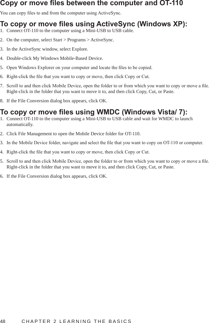 48  CHAPTER 2 LEARNING THE BASICSCopy or move les between the computer and OT-110You can copy les to and from the computer using ActiveSync.To copy or move les using ActiveSync (Windows XP):1.  Connect OT-110 to the computer using a Mini-USB to USB cable.2.  On the computer, select Start &gt; Programs &gt; ActiveSync.3.  In the ActiveSync window, select Explore.4.  Double-click My Windows Mobile-Based Device.5.  Open Windows Explorer on your computer and locate the les to be copied.6.  Right-click the le that you want to copy or move, then click Copy or Cut.7.  Scroll to and then click Mobile Device, open the folder to or from which you want to copy or move a le. Right-click in the folder that you want to move it to, and then click Copy, Cut, or Paste.8.  If the File Conversion dialog box appears, click OK.To copy or move les using WMDC (Windows Vista/ 7):1.  Connect OT-110 to the computer using a Mini-USB to USB cable and wait for WMDC to launch automatically.2.  Click File Management to open the Mobile Device folder for OT-110.3.  In the Mobile Device folder, navigate and select the le that you want to copy on OT-110 or computer.4.  Right-click the le that you want to copy or move, then click Copy or Cut.5.  Scroll to and then click Mobile Device, open the folder to or from which you want to copy or move a le. Right-click in the folder that you want to move it to, and then click Copy, Cut, or Paste.6.  If the File Conversion dialog box appears, click OK.