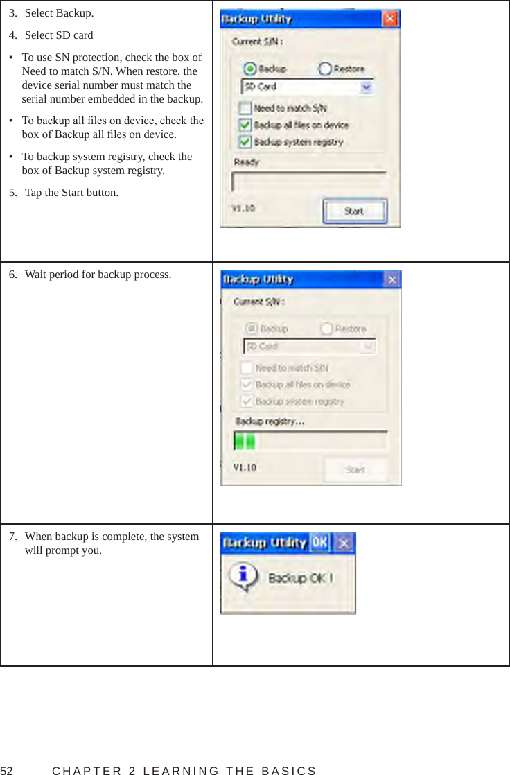 52  CHAPTER 2 LEARNING THE BASICS3.  Select Backup.4.  Select SD card•  To use SN protection, check the box of Need to match S/N. When restore, the device serial number must match the serial number embedded in the backup.•  To backup all les on device, check the box of Backup all les on device.•  To backup system registry, check the box of Backup system registry.5.  Tap the Start button.6.  Wait period for backup process.7.  When backup is complete, the system will prompt you.