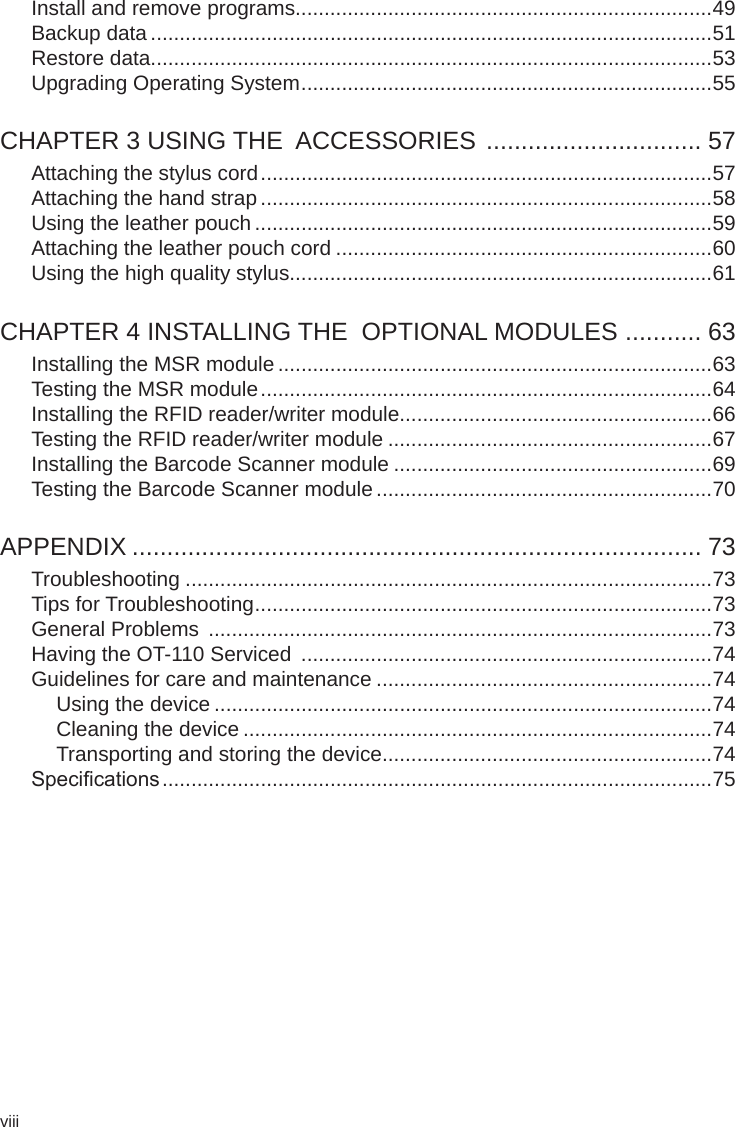 viiiInstall and remove programs........................................................................49Backup data .................................................................................................51Restore data.................................................................................................53Upgrading Operating System .......................................................................55CHAPTER 3 USING THE  ACCESSORIES  ............................... 57Attaching the stylus cord ..............................................................................57Attaching the hand strap ..............................................................................58Using the leather pouch ...............................................................................59Attaching the leather pouch cord .................................................................60Using the high quality stylus.........................................................................61CHAPTER 4 INSTALLING THE  OPTIONAL MODULES  ........... 63Installing the MSR module ...........................................................................63Testing the MSR module ..............................................................................64Installing the RFID reader/writer module......................................................66Testing the RFID reader/writer module ........................................................67Installing the Barcode Scanner module .......................................................69Testing the Barcode Scanner module ..........................................................70APPENDIX .................................................................................. 73Troubleshooting ...........................................................................................73Tips for Troubleshooting ...............................................................................73General Problems  .......................................................................................73Having the OT-110 Serviced  .......................................................................74Guidelines for care and maintenance ..........................................................74Using the device ......................................................................................74Cleaning the device .................................................................................74Transporting and storing the device.........................................................74Specications ...............................................................................................75