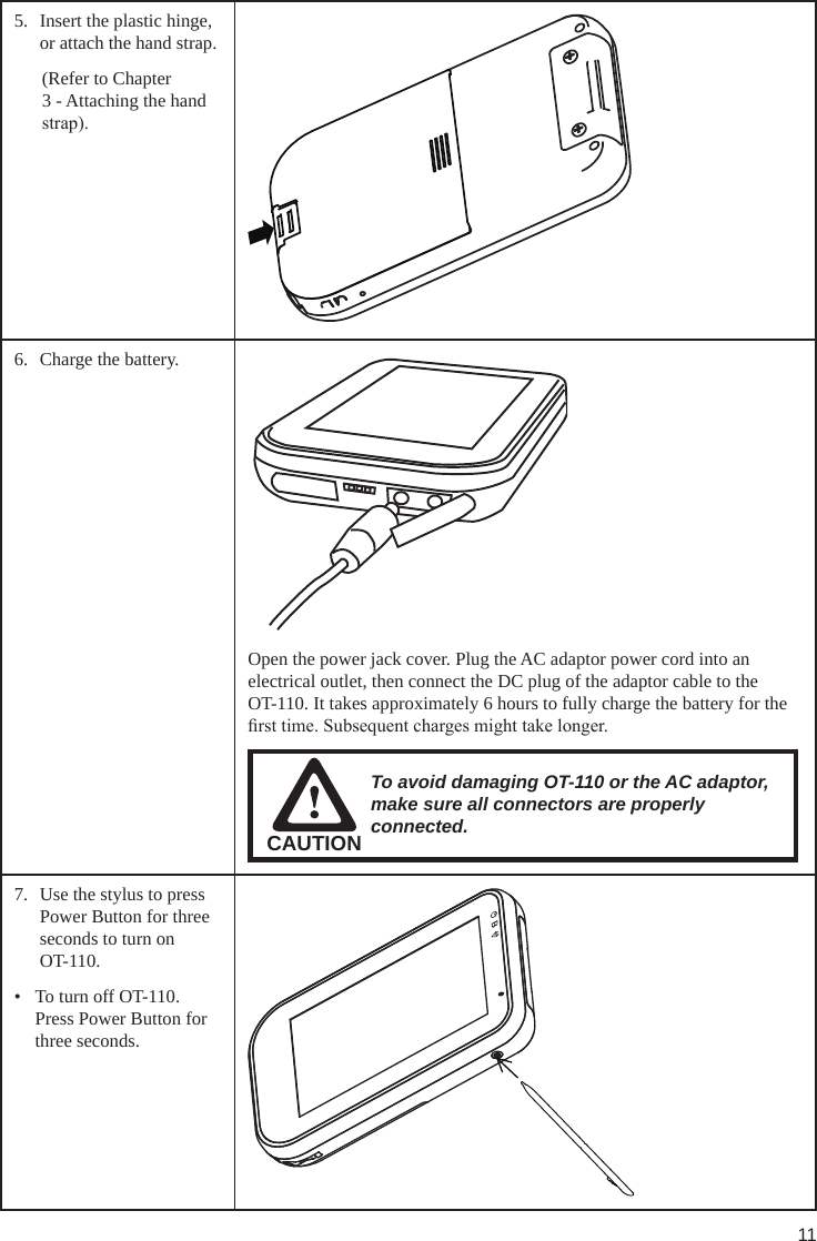 115.  Insert the plastic hinge, or attach the hand strap.(Refer to Chapter 3 - Attaching the hand strap).6.  Charge the battery.Open the power jack cover. Plug the AC adaptor power cord into an electrical outlet, then connect the DC plug of the adaptor cable to the    OT-110. It takes approximately 6 hours to fully charge the battery for the rst time. Subsequent charges might take longer.CAUTIONTo avoid damaging OT-110 or the AC adaptor, make sure all connectors are properly connected.7.  Use the stylus to press Power Button for three seconds to turn on OT-110.•  To turn off OT-110. Press Power Button for three seconds.