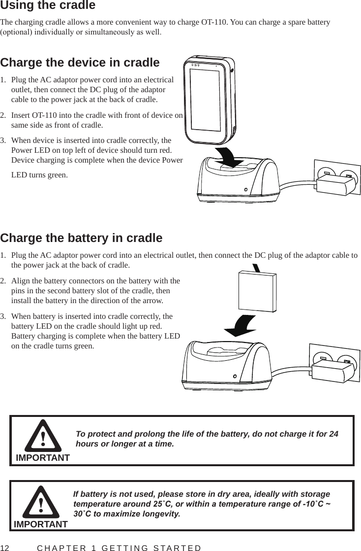 12  CHAPTER 1 GETTING STARTEDUsing the cradleThe charging cradle allows a more convenient way to charge OT-110. You can charge a spare battery (optional) individually or simultaneously as well.Charge the device in cradle1.  Plug the AC adaptor power cord into an electrical outlet, then connect the DC plug of the adaptor cable to the power jack at the back of cradle.2.  Insert OT-110 into the cradle with front of device on same side as front of cradle.3.  When device is inserted into cradle correctly, the Power LED on top left of device should turn red. Device charging is complete when the device Power LED turns green.Charge the battery in cradle1.  Plug the AC adaptor power cord into an electrical outlet, then connect the DC plug of the adaptor cable to the power jack at the back of cradle.2.  Align the battery connectors on the battery with the pins in the second battery slot of the cradle, then install the battery in the direction of the arrow.3.  When battery is inserted into cradle correctly, the battery LED on the cradle should light up red. Battery charging is complete when the battery LED on the cradle turns green.IMPORTANTTo protect and prolong the life of the battery, do not charge it for 24 hours or longer at a time.If battery is not used, please store in dry area, ideally with storage temperature around 25˚C, or within a temperature range of -10˚C ~ 30˚C to maximize longevity.IMPORTANT