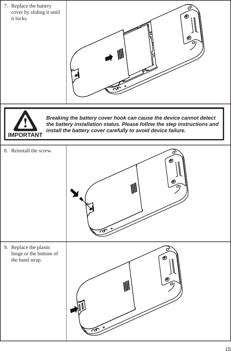 157.  Replace the battery cover by sliding it until it locks.IMPORTANTBreaking the battery cover hook can cause the device cannot detect the battery installation status. Please follow the step instructions and install the battery cover carefully to avoid device failure.8.  Reinstall the screw.9.  Replace the plastic hinge or the bottom of the hand strap.