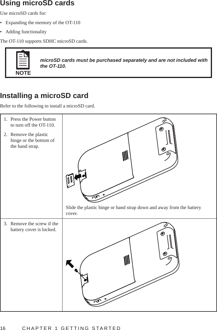 16  CHAPTER 1 GETTING STARTEDUsing microSD cardsUse microSD cards for:•  Expanding the memory of the OT-110•  Adding functionalityThe OT-110 supports SDHC microSD cards.NOTEmicroSD cards must be purchased separately and are not included with the OT-110.Installing a microSD cardRefer to the following to install a microSD card.1.  Press the Power button to turn off the OT-110.2.  Remove the plastic hinge or the bottom of the hand strap.Slide the plastic hinge or hand strap down and away from the battery cover.3.  Remove the screw if the battery cover is locked. 