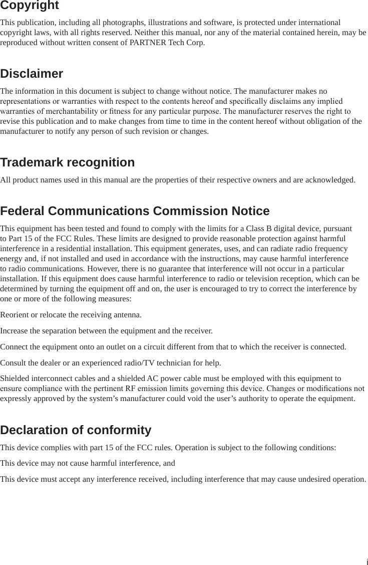 iCopyrightThis publication, including all photographs, illustrations and software, is protected under international copyright laws, with all rights reserved. Neither this manual, nor any of the material contained herein, may be reproduced without written consent of PARTNER Tech Corp.DisclaimerThe information in this document is subject to change without notice. The manufacturer makes no representations or warranties with respect to the contents hereof and specically disclaims any implied warranties of merchantability or tness for any particular purpose. The manufacturer reserves the right to revise this publication and to make changes from time to time in the content hereof without obligation of the manufacturer to notify any person of such revision or changes.Trademark recognitionAll product names used in this manual are the properties of their respective owners and are acknowledged.Federal Communications Commission NoticeThis equipment has been tested and found to comply with the limits for a Class B digital device, pursuant to Part 15 of the FCC Rules. These limits are designed to provide reasonable protection against harmful interference in a residential installation. This equipment generates, uses, and can radiate radio frequency energy and, if not installed and used in accordance with the instructions, may cause harmful interference to radio communications. However, there is no guarantee that interference will not occur in a particular installation. If this equipment does cause harmful interference to radio or television reception, which can be determined by turning the equipment off and on, the user is encouraged to try to correct the interference by one or more of the following measures:Reorient or relocate the receiving antenna.Increase the separation between the equipment and the receiver.Connect the equipment onto an outlet on a circuit different from that to which the receiver is connected.Consult the dealer or an experienced radio/TV technician for help.Shielded interconnect cables and a shielded AC power cable must be employed with this equipment to ensure compliance with the pertinent RF emission limits governing this device. Changes or modications not expressly approved by the system’s manufacturer could void the user’s authority to operate the equipment.Declaration of conformityThis device complies with part 15 of the FCC rules. Operation is subject to the following conditions:This device may not cause harmful interference, andThis device must accept any interference received, including interference that may cause undesired operation.