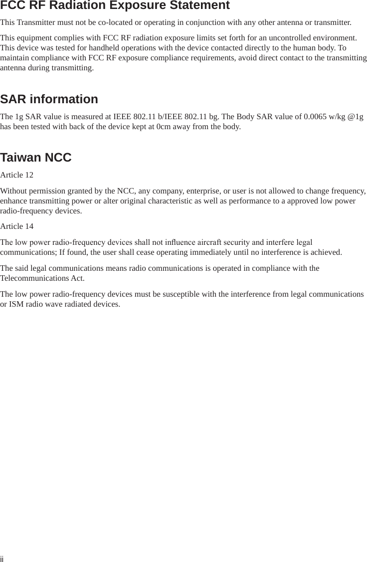 iiFCC RF Radiation Exposure Statement This Transmitter must not be co-located or operating in conjunction with any other antenna or transmitter. This equipment complies with FCC RF radiation exposure limits set forth for an uncontrolled environment. This device was tested for handheld operations with the device contacted directly to the human body. To maintain compliance with FCC RF exposure compliance requirements, avoid direct contact to the transmitting antenna during transmitting. SAR information The 1g SAR value is measured at IEEE 802.11 b/IEEE 802.11 bg. The Body SAR value of 0.0065 w/kg @1g has been tested with back of the device kept at 0cm away from the body. Taiwan NCCArticle 12  Without permission granted by the NCC, any company, enterprise, or user is not allowed to change frequency, enhance transmitting power or alter original characteristic as well as performance to a approved low power radio-frequency devices. Article 14 The low power radio-frequency devices shall not inuence aircraft security and interfere legal communications; If found, the user shall cease operating immediately until no interference is achieved.     The said legal communications means radio communications is operated in compliance with the Telecommunications Act. The low power radio-frequency devices must be susceptible with the interference from legal communications or ISM radio wave radiated devices. 