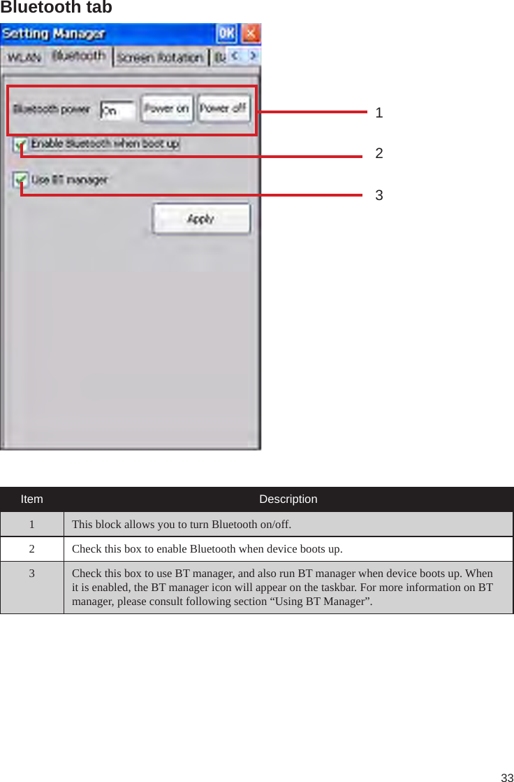 33Bluetooth tab132Item Description1 This block allows you to turn Bluetooth on/off.2 Check this box to enable Bluetooth when device boots up.3 Check this box to use BT manager, and also run BT manager when device boots up. When it is enabled, the BT manager icon will appear on the taskbar. For more information on BT manager, please consult following section “Using BT Manager”.