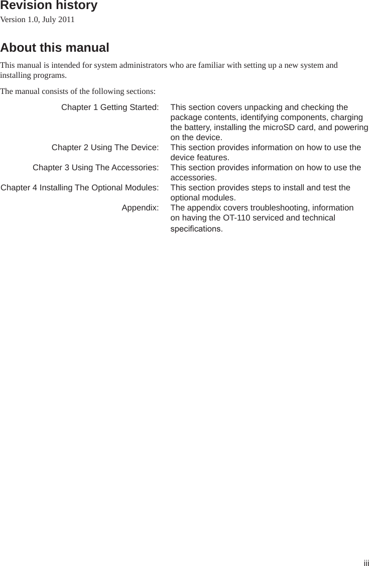 iiiRevision history Version 1.0, July 2011About this manual This manual is intended for system administrators who are familiar with setting up a new system and installing programs. The manual consists of the following sections:   Chapter 1 Getting Started:  This section covers unpacking and checking the package contents, identifying components, charging the battery, installing the microSD card, and powering on the device.  Chapter 2 Using The Device:  This section provides information on how to use the device features.  Chapter 3 Using The Accessories:  This section provides information on how to use the accessories. Chapter 4 Installing The Optional Modules:  This section provides steps to install and test the optional modules.  Appendix:  The appendix covers troubleshooting, information on having the OT-110 serviced and technical specications. 