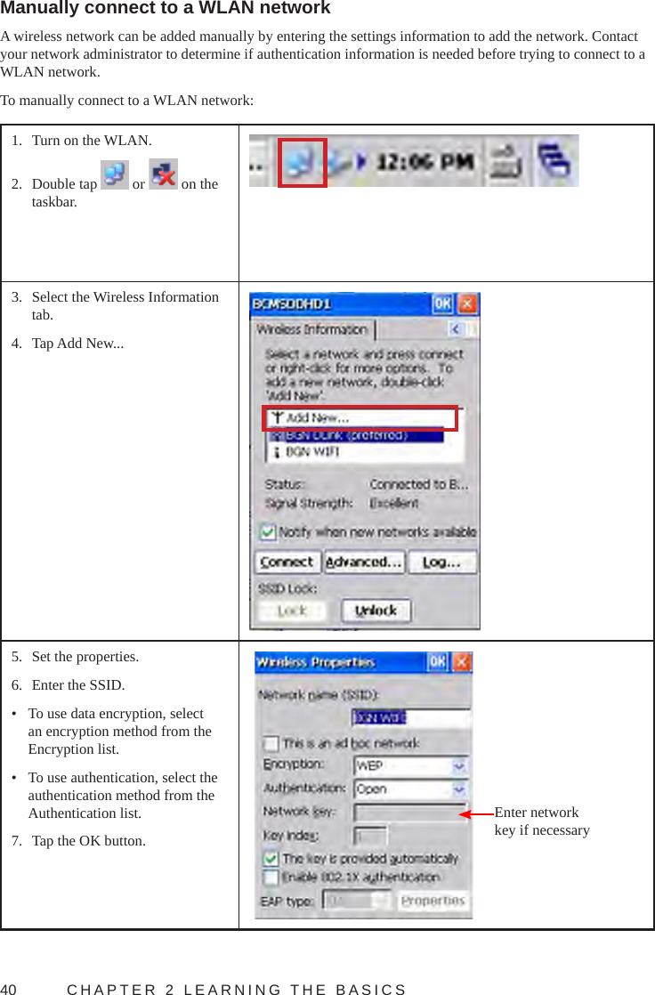 40  CHAPTER 2 LEARNING THE BASICSManually connect to a WLAN networkA wireless network can be added manually by entering the settings information to add the network. Contact your network administrator to determine if authentication information is needed before trying to connect to a WLAN network.To manually connect to a WLAN network:1.  Turn on the WLAN.2.  Double tap   or   on the taskbar.3.  Select the Wireless Information tab.4.  Tap Add New...5.  Set the properties.6.  Enter the SSID.•  To use data encryption, select an encryption method from the Encryption list.•  To use authentication, select the authentication method from the Authentication list.7.  Tap the OK button. Enter network key if necessary