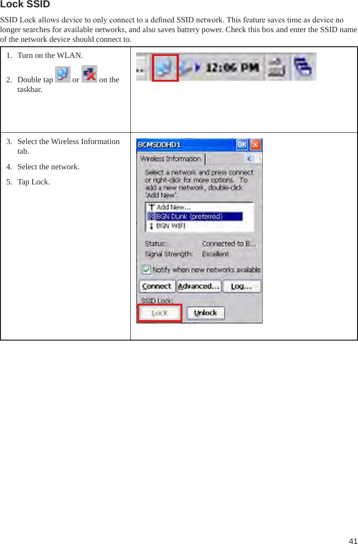 41Lock SSIDSSID Lock allows device to only connect to a dened SSID network. This feature saves time as device no longer searches for available networks, and also saves battery power. Check this box and enter the SSID name of the network device should connect to.1.  Turn on the WLAN.2.  Double tap   or   on the taskbar.3.  Select the Wireless Information tab.4.  Select the network.5.  Tap Lock.