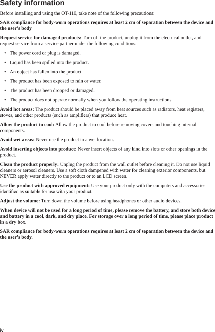 ivSafety information Before installing and using the OT-110, take note of the following precautions:SAR compliance for body-worn operations requires at least 2 cm of separation between the device and the user’s bodyRequest service for damaged products: Turn off the product, unplug it from the electrical outlet, and request service from a service partner under the following conditions:•  The power cord or plug is damaged.•  Liquid has been spilled into the product.•  An object has fallen into the product.•  The product has been exposed to rain or water.•  The product has been dropped or damaged.•  The product does not operate normally when you follow the operating instructions.Avoid hot areas: The product should be placed away from heat sources such as radiators, heat registers, stoves, and other products (such as ampliers) that produce heat.Allow the product to cool: Allow the product to cool before removing covers and touching internal components.Avoid wet areas: Never use the product in a wet location.Avoid inserting objects into product: Never insert objects of any kind into slots or other openings in the product.Clean the product properly: Unplug the product from the wall outlet before cleaning it. Do not use liquid cleaners or aerosol cleaners. Use a soft cloth dampened with water for cleaning exterior components, but NEVER apply water directly to the product or to an LCD screen.Use the product with approved equipment: Use your product only with the computers and accessories identied as suitable for use with your product.Adjust the volume: Turn down the volume before using headphones or other audio devices.When device will not be used for a long period of time, please remove the battery, and store both device and battery in a cool, dark, and dry place. For storage over a long period of time, please place product in a dry box.SAR compliance for body-worn operations requires at least 2 cm of separation between the device and the user’s body.