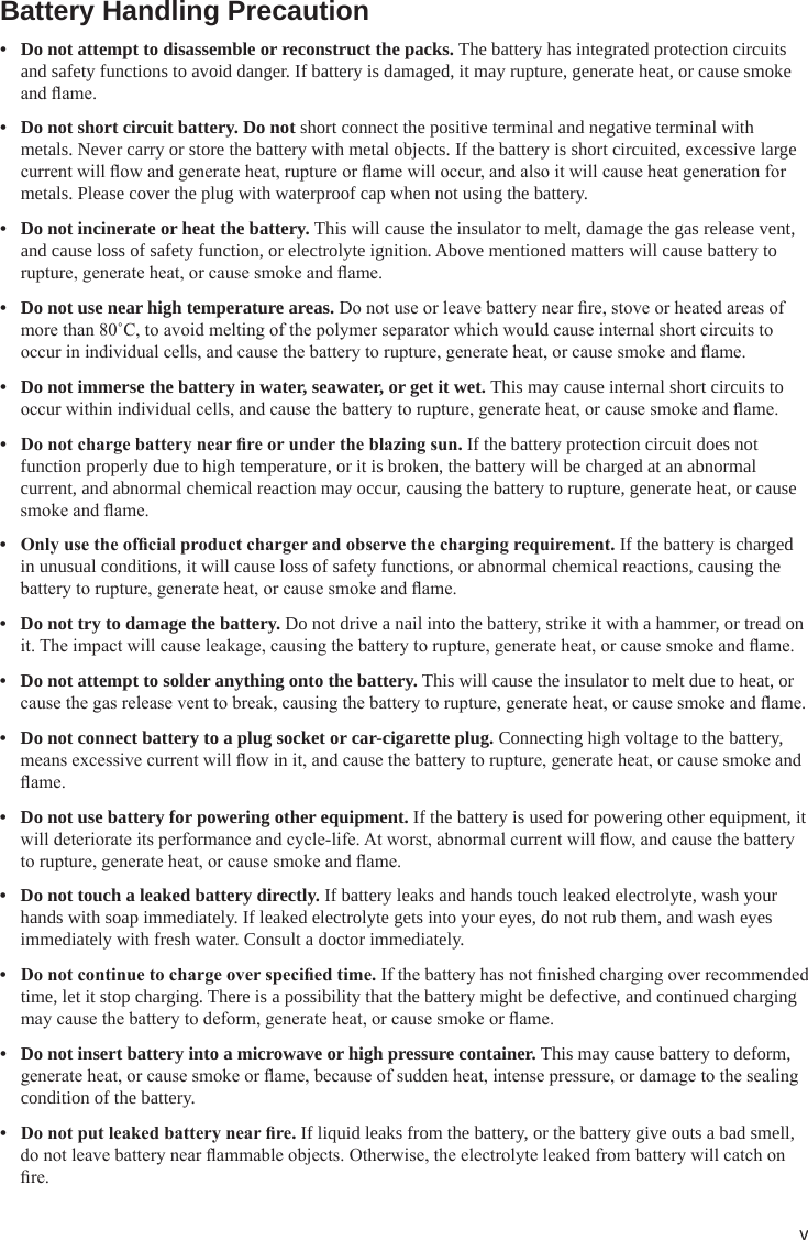 vBattery Handling Precaution• Do not attempt to disassemble or reconstruct the packs. The battery has integrated protection circuits and safety functions to avoid danger. If battery is damaged, it may rupture, generate heat, or cause smoke and ame.• Do not short circuit battery. Do not short connect the positive terminal and negative terminal with metals. Never carry or store the battery with metal objects. If the battery is short circuited, excessive large current will ow and generate heat, rupture or ame will occur, and also it will cause heat generation for metals. Please cover the plug with waterproof cap when not using the battery.• Do not incinerate or heat the battery. This will cause the insulator to melt, damage the gas release vent, and cause loss of safety function, or electrolyte ignition. Above mentioned matters will cause battery to rupture, generate heat, or cause smoke and ame.• Do not use near high temperature areas. Do not use or leave battery near re, stove or heated areas of more than 80˚C, to avoid melting of the polymer separator which would cause internal short circuits to occur in individual cells, and cause the battery to rupture, generate heat, or cause smoke and ame.• Do not immerse the battery in water, seawater, or get it wet. This may cause internal short circuits to occur within individual cells, and cause the battery to rupture, generate heat, or cause smoke and ame.• Donotchargebatterynearreorundertheblazingsun.If the battery protection circuit does not function properly due to high temperature, or it is broken, the battery will be charged at an abnormal current, and abnormal chemical reaction may occur, causing the battery to rupture, generate heat, or cause smoke and ame.• Onlyusetheofcialproductchargerandobservethechargingrequirement.If the battery is charged in unusual conditions, it will cause loss of safety functions, or abnormal chemical reactions, causing the battery to rupture, generate heat, or cause smoke and ame.• Do not try to damage the battery. Do not drive a nail into the battery, strike it with a hammer, or tread on it. The impact will cause leakage, causing the battery to rupture, generate heat, or cause smoke and ame.• Do not attempt to solder anything onto the battery. This will cause the insulator to melt due to heat, or cause the gas release vent to break, causing the battery to rupture, generate heat, or cause smoke and ame.• Do not connect battery to a plug socket or car-cigarette plug. Connecting high voltage to the battery, means excessive current will ow in it, and cause the battery to rupture, generate heat, or cause smoke and ame.• Do not use battery for powering other equipment. If the battery is used for powering other equipment, it will deteriorate its performance and cycle-life. At worst, abnormal current will ow, and cause the battery to rupture, generate heat, or cause smoke and ame.• Do not touch a leaked battery directly. If battery leaks and hands touch leaked electrolyte, wash your hands with soap immediately. If leaked electrolyte gets into your eyes, do not rub them, and wash eyes immediately with fresh water. Consult a doctor immediately.• Donotcontinuetochargeoverspeciedtime.If the battery has not nished charging over recommended time, let it stop charging. There is a possibility that the battery might be defective, and continued charging may cause the battery to deform, generate heat, or cause smoke or ame.• Do not insert battery into a microwave or high pressure container. This may cause battery to deform, generate heat, or cause smoke or ame, because of sudden heat, intense pressure, or damage to the sealing condition of the battery.• Donotputleakedbatterynearre.If liquid leaks from the battery, or the battery give outs a bad smell, do not leave battery near ammable objects. Otherwise, the electrolyte leaked from battery will catch on re.