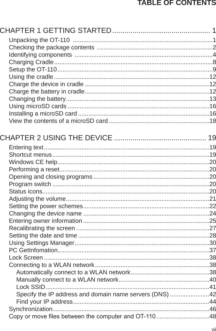 viiTABLE OF CONTENTSCHAPTER 1 GETTING STARTED ................................................ 1Unpacking the OT-110  ..................................................................................1Checking the package contents  ....................................................................2Identifying components  .................................................................................4Charging Cradle .............................................................................................8Setup the OT-110 ...........................................................................................9Using the cradle ...........................................................................................12Charge the device in cradle .........................................................................12Charge the battery in cradle .........................................................................12Changing the battery ....................................................................................13Using microSD cards ...................................................................................16Installing a microSD card .............................................................................16View the contents of a microSD card ...........................................................18CHAPTER 2 USING THE DEVICE ............................................. 19Entering text .................................................................................................19Shortcut menus ............................................................................................19Windows CE help .........................................................................................20Performing a reset........................................................................................20Opening and closing programs ....................................................................20Program switch ............................................................................................20Status icons..................................................................................................20Adjusting the volume ....................................................................................21Setting the power schemes ..........................................................................22Changing the device name ..........................................................................24Entering owner information ..........................................................................25Recalibrating the screen ..............................................................................27Setting the date and time .............................................................................28Using Settings Manager ...............................................................................30PC GetInfomation.........................................................................................37Lock Screen .................................................................................................38Connecting to a WLAN network ...................................................................38Automatically connect to a WLAN network ..............................................38Manually connect to a WLAN network .....................................................40Lock SSID ................................................................................................41Specify the IP address and domain name servers (DNS) .......................42Find your IP address ................................................................................44Synchronization............................................................................................46Copy or move les between the computer and OT-110 ...............................48