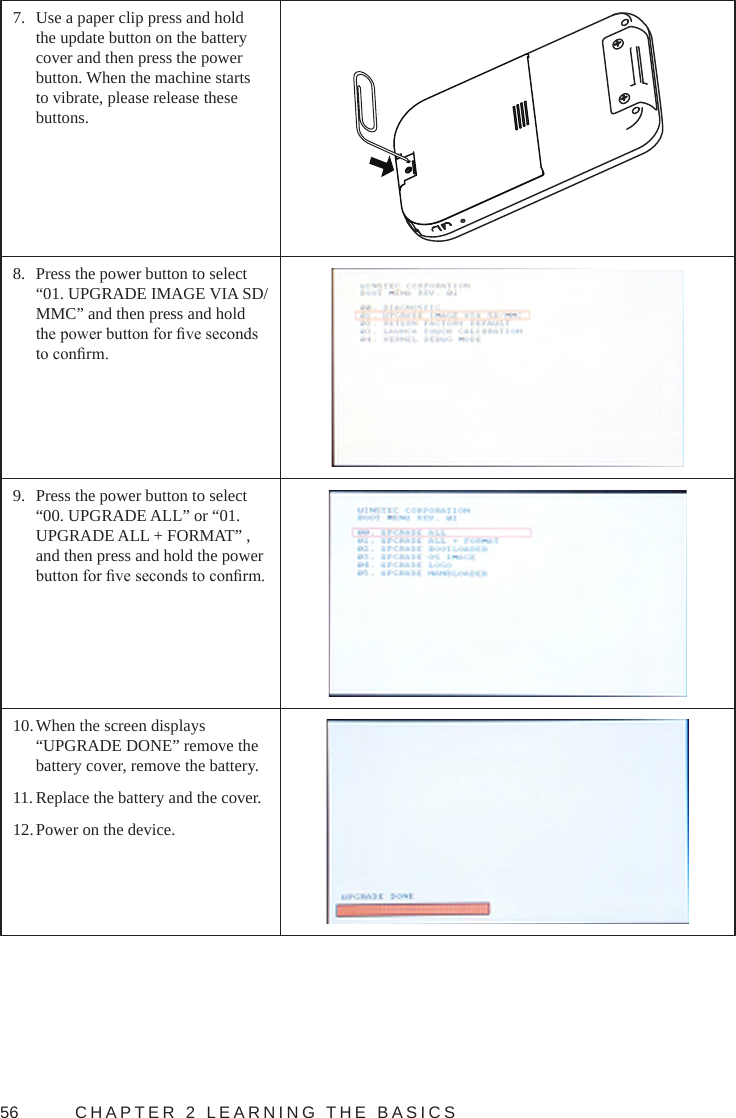 56  CHAPTER 2 LEARNING THE BASICS7.  Use a paper clip press and hold the update button on the battery cover and then press the power button. When the machine starts to vibrate, please release these buttons.8.  Press the power button to select “01. UPGRADE IMAGE VIA SD/MMC” and then press and hold the power button for ve seconds to conrm.9.  Press the power button to select “00. UPGRADE ALL” or “01. UPGRADE ALL + FORMAT” , and then press and hold the power button for ve seconds to conrm.10. When the screen displays “UPGRADE DONE” remove the battery cover, remove the battery.11. Replace the battery and the cover.12. Power on the device.