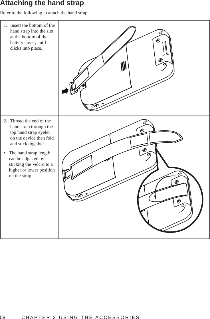 58  CHAPTER 3 USING THE ACCESSORIESAttaching the hand strapRefer to the following to attach the hand strap.1.  Insert the bottom of the hand strap into the slot at the bottom of the battery cover, until it clicks into place.2.  Thread the end of the hand strap through the top hand strap eyelet on the device then fold and stick together.•  The hand strap length can be adjusted by sticking the Velcro to a higher or lower position on the strap.