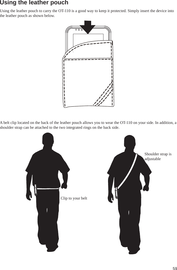 59Using the leather pouchUsing the leather pouch to carry the OT-110 is a good way to keep it protected. Simply insert the device into the leather pouch as shown below.A belt clip located on the back of the leather pouch allows you to wear the OT-110 on your side. In addition, a shoulder strap can be attached to the two integrated rings on the back side.Shoulder strap is adjustableClip to your belt