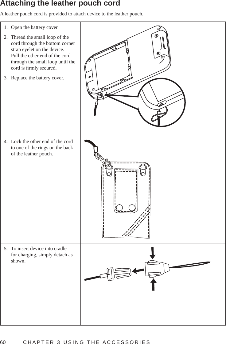 60  CHAPTER 3 USING THE ACCESSORIESAttaching the leather pouch cordA leather pouch cord is provided to attach device to the leather pouch.1.  Open the battery cover.2.  Thread the small loop of the cord through the bottom corner  strap eyelet on the device. Pull the other end of the cord through the small loop until the cord is rmly secured.3.  Replace the battery cover.4.  Lock the other end of the cord to one of the rings on the back of the leather pouch.5.  To insert device into cradle for charging, simply detach as shown.