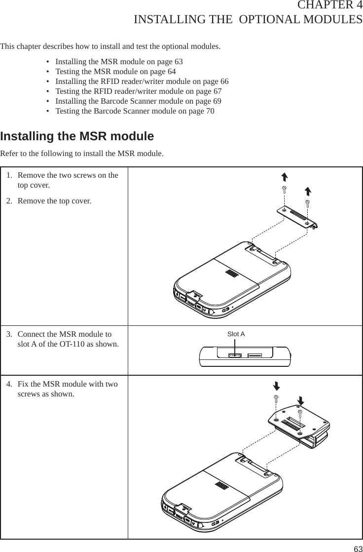 63CHAPTER 4INSTALLING THE  OPTIONAL MODULES This chapter describes how to install and test the optional modules. •  Installing the MSR module on page 63•  Testing the MSR module on page 64•  Installing the RFID reader/writer module on page 66•  Testing the RFID reader/writer module on page 67•  Installing the Barcode Scanner module on page 69•  Testing the Barcode Scanner module on page 70Installing the MSR moduleRefer to the following to install the MSR module.1.  Remove the two screws on the top cover.2.  Remove the top cover. 3.  Connect the MSR module to slot A of the OT-110 as shown.Slot A4.  Fix the MSR module with two screws as shown.