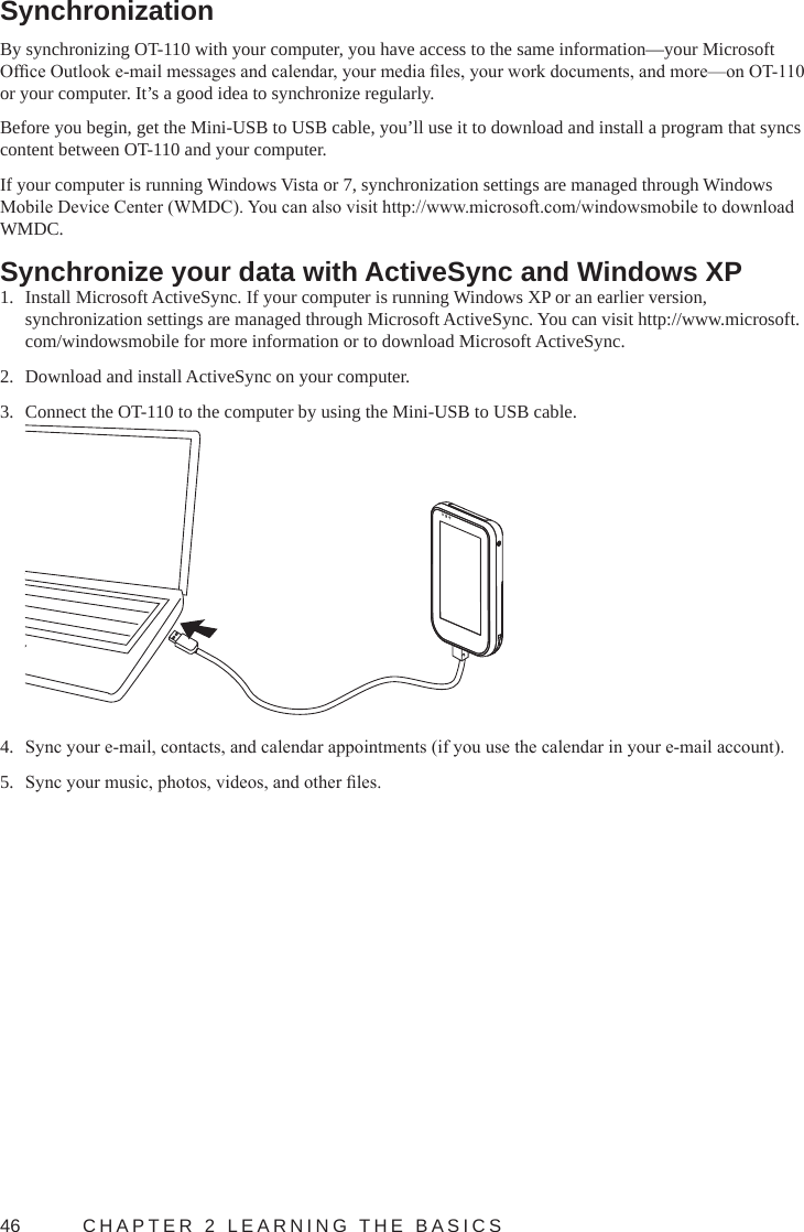 46  CHAPTER 2 LEARNING THE BASICSSynchronizationBy synchronizing OT-110 with your computer, you have access to the same information—your Microsoft Ofce Outlook e-mail messages and calendar, your media les, your work documents, and more—on OT-110 or your computer. It’s a good idea to synchronize regularly.Before you begin, get the Mini-USB to USB cable, you’ll use it to download and install a program that syncs content between OT-110 and your computer.If your computer is running Windows Vista or 7, synchronization settings are managed through Windows Mobile Device Center (WMDC). You can also visit http://www.microsoft.com/windowsmobile to download WMDC.Synchronize your data with ActiveSync and Windows XP1.  Install Microsoft ActiveSync. If your computer is running Windows XP or an earlier version, synchronization settings are managed through Microsoft ActiveSync. You can visit http://www.microsoft.com/windowsmobile for more information or to download Microsoft ActiveSync.2.  Download and install ActiveSync on your computer.3.  Connect the OT-110 to the computer by using the Mini-USB to USB cable.4.  Sync your e-mail, contacts, and calendar appointments (if you use the calendar in your e-mail account).5.  Sync your music, photos, videos, and other les.