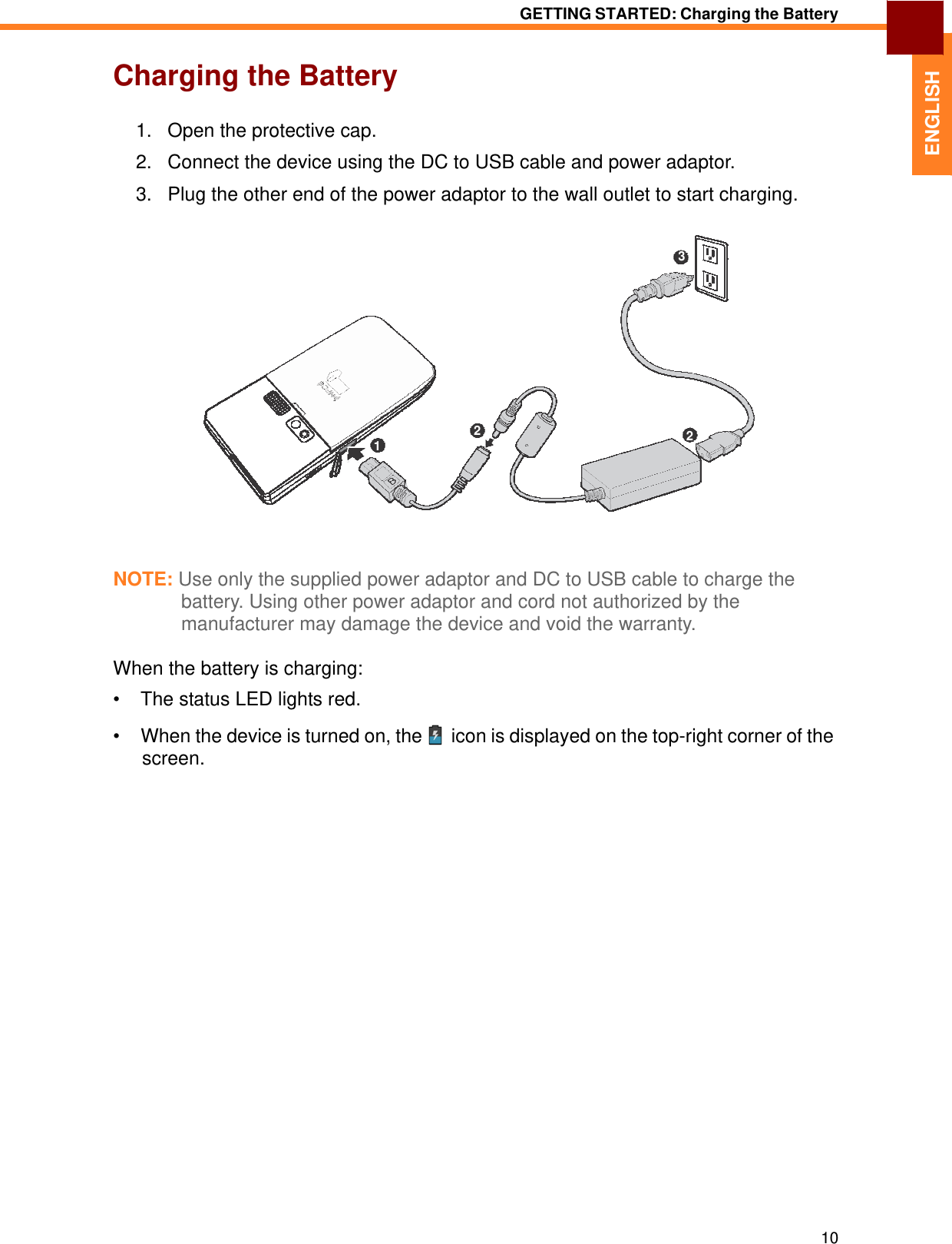   ENGLISH GETTING STARTED: Charging the Battery   Charging the Battery   1.   Open the protective cap.  2.   Connect the device using the DC to USB cable and power adaptor.  3.   Plug the other end of the power adaptor to the wall outlet to start charging.    3           2  2 1        NOTE: Use only the supplied power adaptor and DC to USB cable to charge the battery. Using other power adaptor and cord not authorized by the manufacturer may damage the device and void the warranty.  When the battery is charging:  •  The status LED lights red.  •  When the device is turned on, the   icon is displayed on the top-right corner of the screen.                              10 