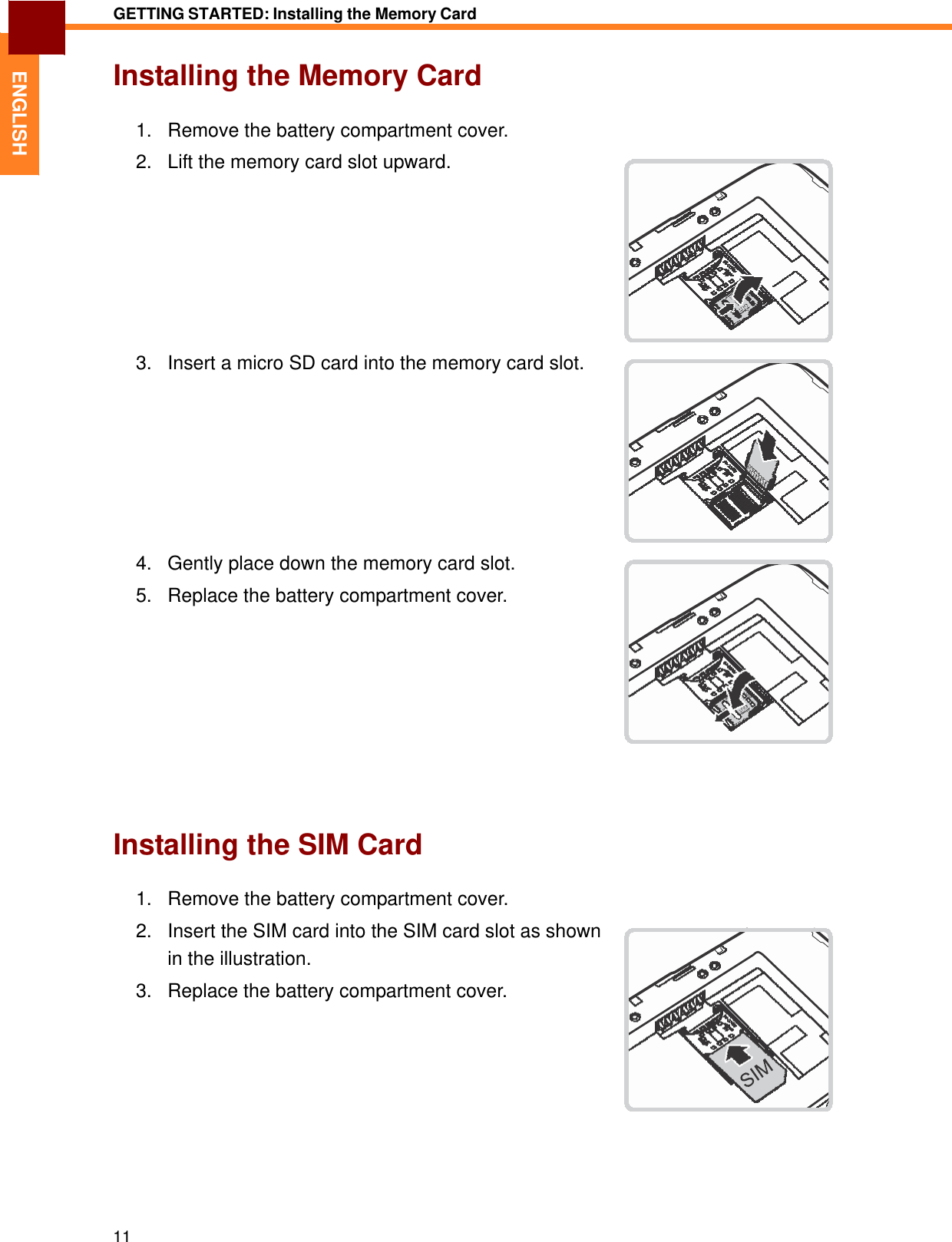   ENGLISH GETTING STARTED: Installing the Memory Card   Installing the Memory Card   1.   Remove the battery compartment cover.  2.   Lift the memory card slot upward.            3.   Insert a micro SD card into the memory card slot.            4.   Gently place down the memory card slot.  5.   Replace the battery compartment cover.               Installing the SIM Card   1.   Remove the battery compartment cover.  2.   Insert the SIM card into the SIM card slot as shown in the illustration. 3.   Replace the battery compartment cover.               11 