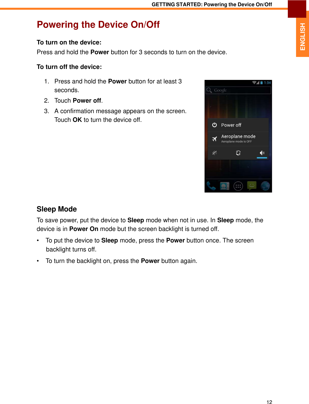   ENGLISH GETTING STARTED: Powering the Device On/Off   Powering the Device On/Off   To turn on the device:  Press and hold the Power button for 3 seconds to turn on the device.  To turn off the device:  1.   Press and hold the Power button for at least 3 seconds. 2.   Touch Power off.  3.   A confirmation message appears on the screen. Touch OK to turn the device off.                 Sleep Mode  To save power, put the device to Sleep mode when not in use. In Sleep mode, the device is in Power On mode but the screen backlight is turned off.  •  To put the device to Sleep mode, press the Power button once. The screen backlight turns off.  •  To turn the backlight on, press the Power button again.                           12 