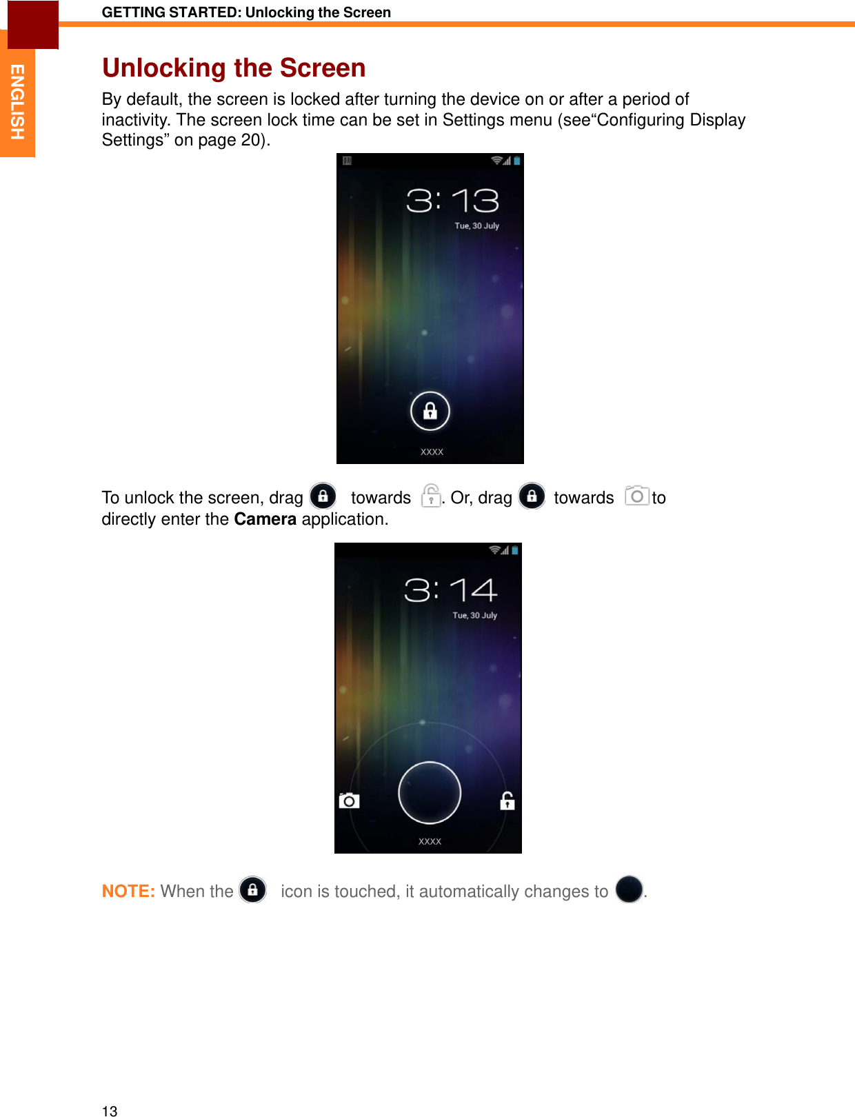   ENGLISH GETTING STARTED: Unlocking the Screen   Unlocking the Screen By default, the screen is locked after turning the device on or after a period of inactivity. The screen lock time can be set in Settings menu (see“Configuring Display Settings” on page 20).   To unlock the screen, drag     towards   . Or, drag    towards    to directly enter the Camera application.     NOTE: When the     icon is touched, it automatically changes to  .               13 