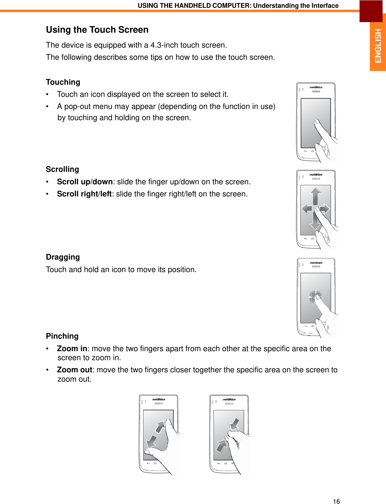    ENGLISH USING THE HANDHELD COMPUTER: Understanding the Interface   Using the Touch Screen  The device is equipped with a 4.3-inch touch screen.  The following describes some tips on how to use the touch screen.   Touching  •  Touch an icon displayed on the screen to select it.  •  A pop-out menu may appear (depending on the function in use) by touching and holding on the screen.        Scrolling  •  Scroll up/down: slide the finger up/down on the screen.  •  Scroll right/left: slide the finger right/left on the screen.         Dragging  Touch and hold an icon to move its position.          Pinching  •  Zoom in: move the two fingers apart from each other at the specific area on the screen to zoom in.  •  Zoom out: move the two fingers closer together the specific area on the screen to zoom out.                  16 