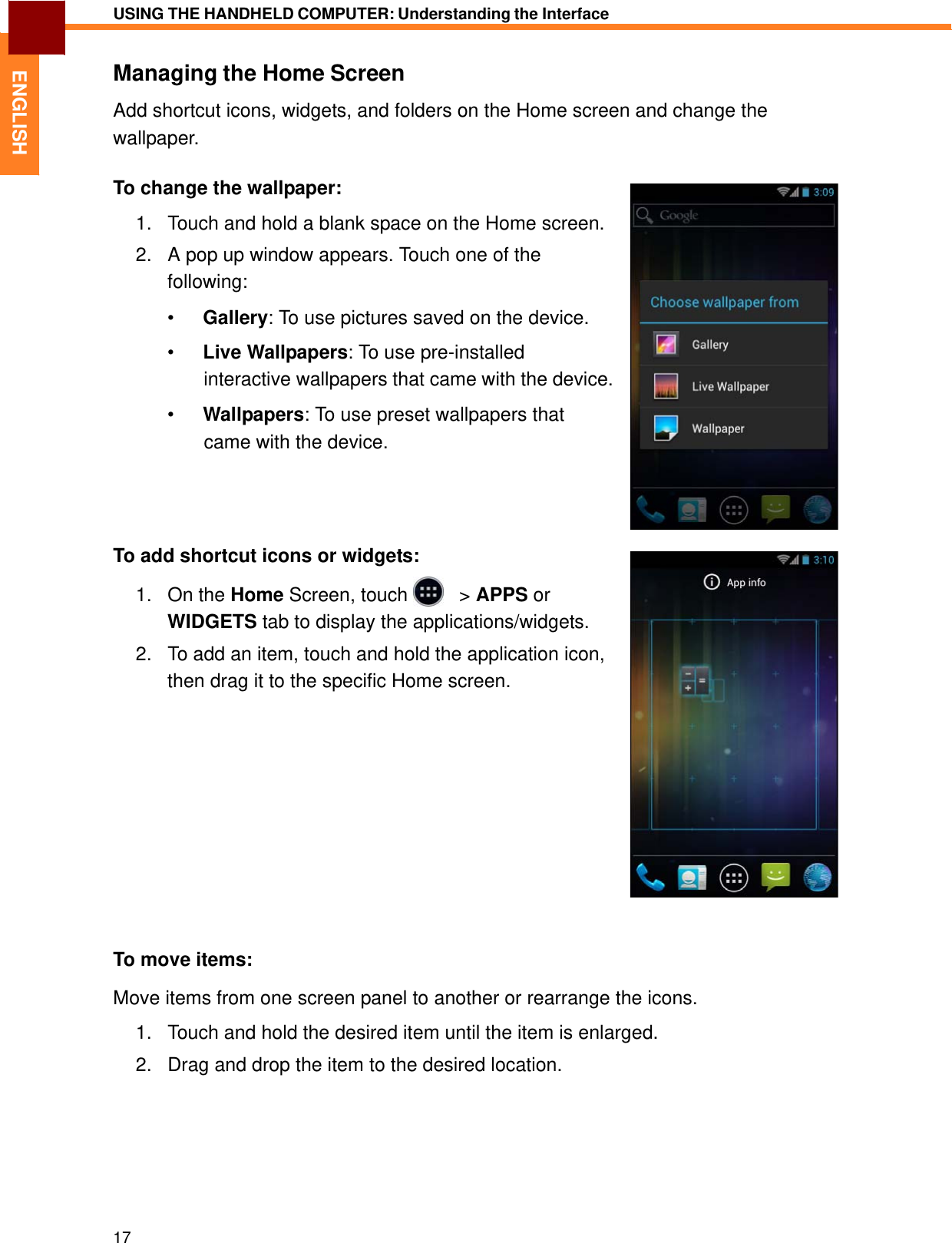   ENGLISH USING THE HANDHELD COMPUTER: Understanding the Interface   Managing the Home Screen  Add shortcut icons, widgets, and folders on the Home screen and change the wallpaper.  To change the wallpaper:  1.   Touch and hold a blank space on the Home screen.  2.   A pop up window appears. Touch one of the following:  •  Gallery: To use pictures saved on the device.  •  Live Wallpapers: To use pre-installed interactive wallpapers that came with the device.  •  Wallpapers: To use preset wallpapers that came with the device.      To add shortcut icons or widgets:  1.   On the Home Screen, touch     &gt; APPS or WIDGETS tab to display the applications/widgets.  2.   To add an item, touch and hold the application icon, then drag it to the specific Home screen.                 To move items:  Move items from one screen panel to another or rearrange the icons.  1.   Touch and hold the desired item until the item is enlarged.  2.   Drag and drop the item to the desired location.          17 