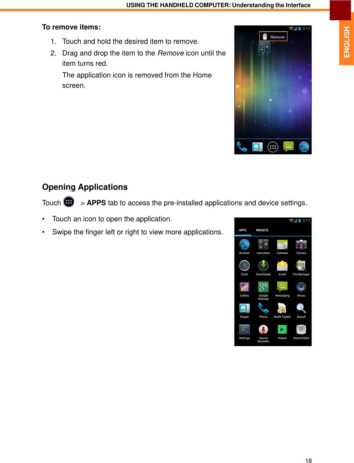   ENGLISH USING THE HANDHELD COMPUTER: Understanding the Interface   To remove items:  1.   Touch and hold the desired item to remove.  2.   Drag and drop the item to the Remove icon until the item turns red. The application icon is removed from the Home screen.                Opening Applications  Touch     &gt; APPS tab to access the pre-installed applications and device settings.  •  Touch an icon to open the application.  •  Swipe the finger left or right to view more applications.                                      18 