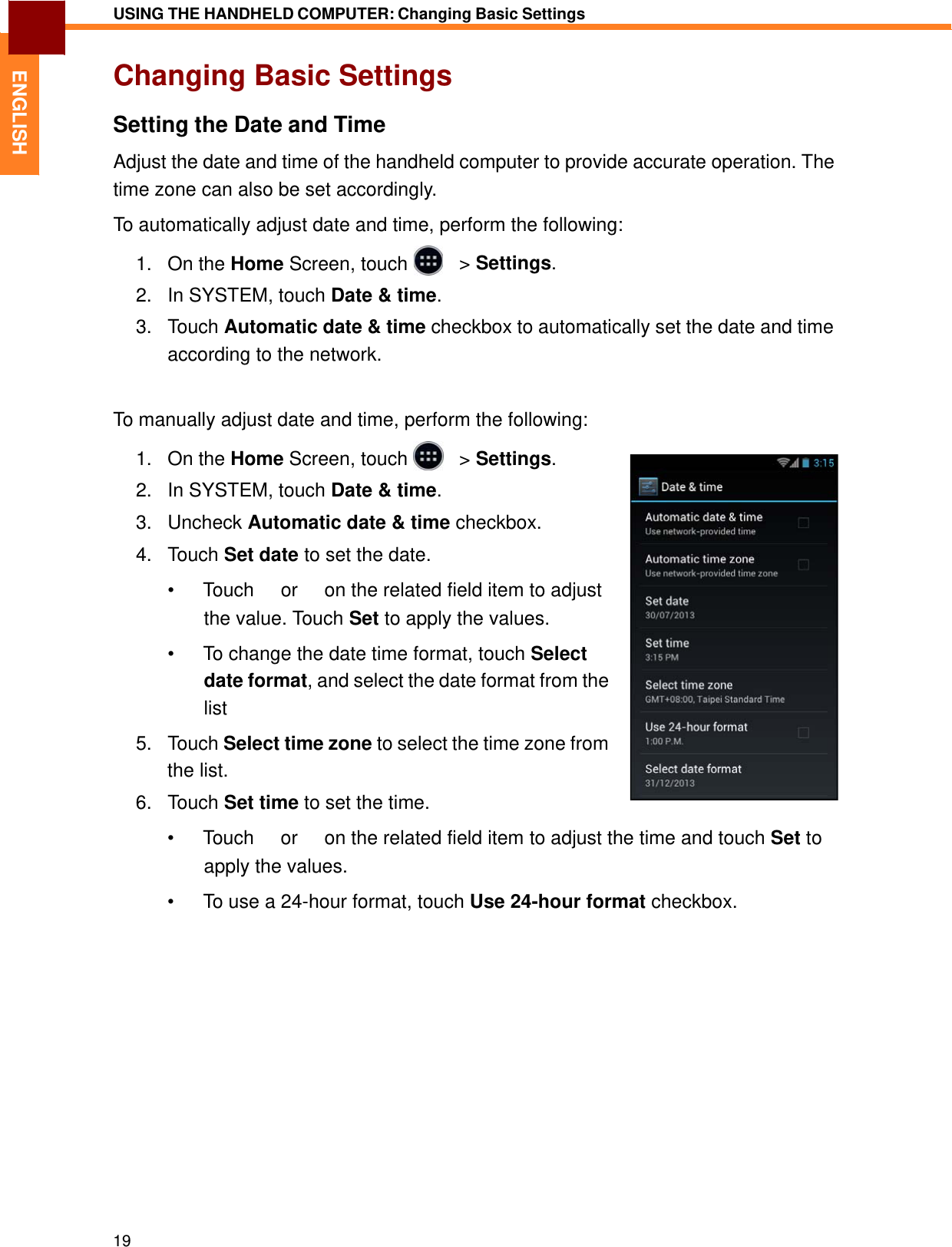   ENGLISH USING THE HANDHELD COMPUTER: Changing Basic Settings   Changing Basic Settings  Setting the Date and Time  Adjust the date and time of the handheld computer to provide accurate operation. The time zone can also be set accordingly.  To automatically adjust date and time, perform the following:  1.   On the Home Screen, touch     &gt; Settings.  2.   In SYSTEM, touch Date &amp; time.  3.   Touch Automatic date &amp; time checkbox to automatically set the date and time according to the network.   To manually adjust date and time, perform the following:  1.   On the Home Screen, touch     &gt; Settings.  2.   In SYSTEM, touch Date &amp; time.  3.   Uncheck Automatic date &amp; time checkbox.  4.   Touch Set date to set the date.  • Touch 　 or 　 on the related field item to adjust the value. Touch Set to apply the values.  •  To change the date time format, touch Select date format, and select the date format from the list  5.   Touch Select time zone to select the time zone from the list. 6.   Touch Set time to set the time.  • Touch 　 or 　 on the related field item to adjust the time and touch Set to apply the values.  •  To use a 24-hour format, touch Use 24-hour format checkbox.                     19 