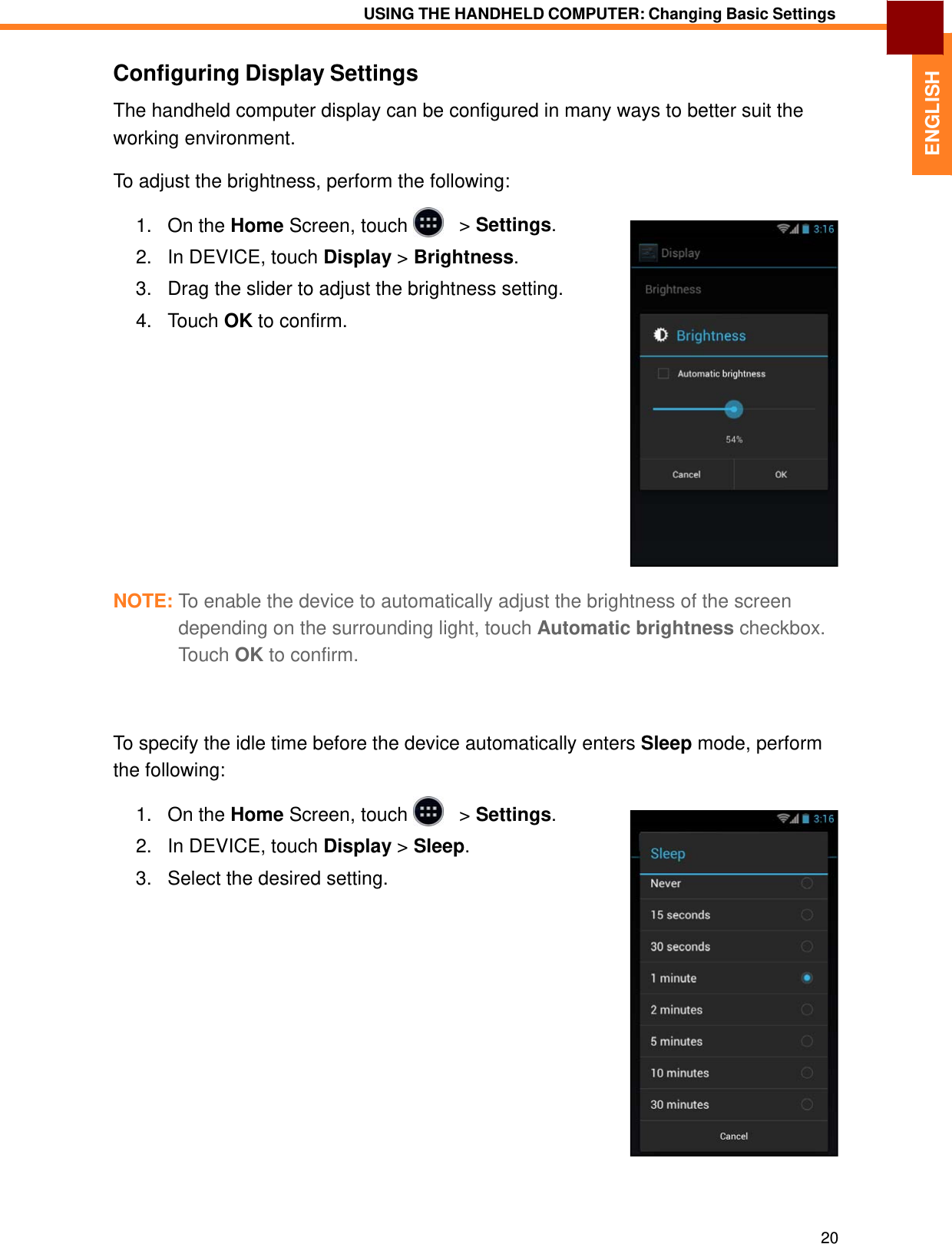   ENGLISH USING THE HANDHELD COMPUTER: Changing Basic Settings   Configuring Display Settings  The handheld computer display can be configured in many ways to better suit the working environment.  To adjust the brightness, perform the following:  1.   On the Home Screen, touch     &gt; Settings.  2.   In DEVICE, touch Display &gt; Brightness.  3.   Drag the slider to adjust the brightness setting.  4.   Touch OK to confirm.                 NOTE: To enable the device to automatically adjust the brightness of the screen depending on the surrounding light, touch Automatic brightness checkbox. Touch OK to confirm.     To specify the idle time before the device automatically enters Sleep mode, perform the following:  1.   On the Home Screen, touch     &gt; Settings.  2.   In DEVICE, touch Display &gt; Sleep.  3.   Select the desired setting.                      20 