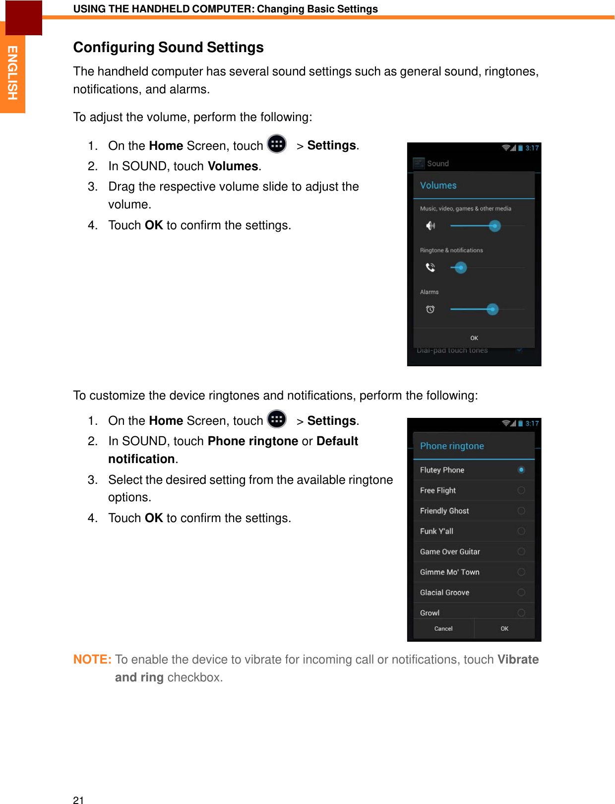   ENGLISH USING THE HANDHELD COMPUTER: Changing Basic Settings   Configuring Sound Settings  The handheld computer has several sound settings such as general sound, ringtones, notifications, and alarms.  To adjust the volume, perform the following:  1.   On the Home Screen, touch     &gt; Settings.  2.   In SOUND, touch Volumes.  3.   Drag the respective volume slide to adjust the volume. 4.   Touch OK to confirm the settings.                To customize the device ringtones and notifications, perform the following:  1.   On the Home Screen, touch     &gt; Settings.  2.   In SOUND, touch Phone ringtone or Default notification. 3.   Select the desired setting from the available ringtone options. 4.   Touch OK to confirm the settings.             NOTE: To enable the device to vibrate for incoming call or notifications, touch Vibrate and ring checkbox.            21 