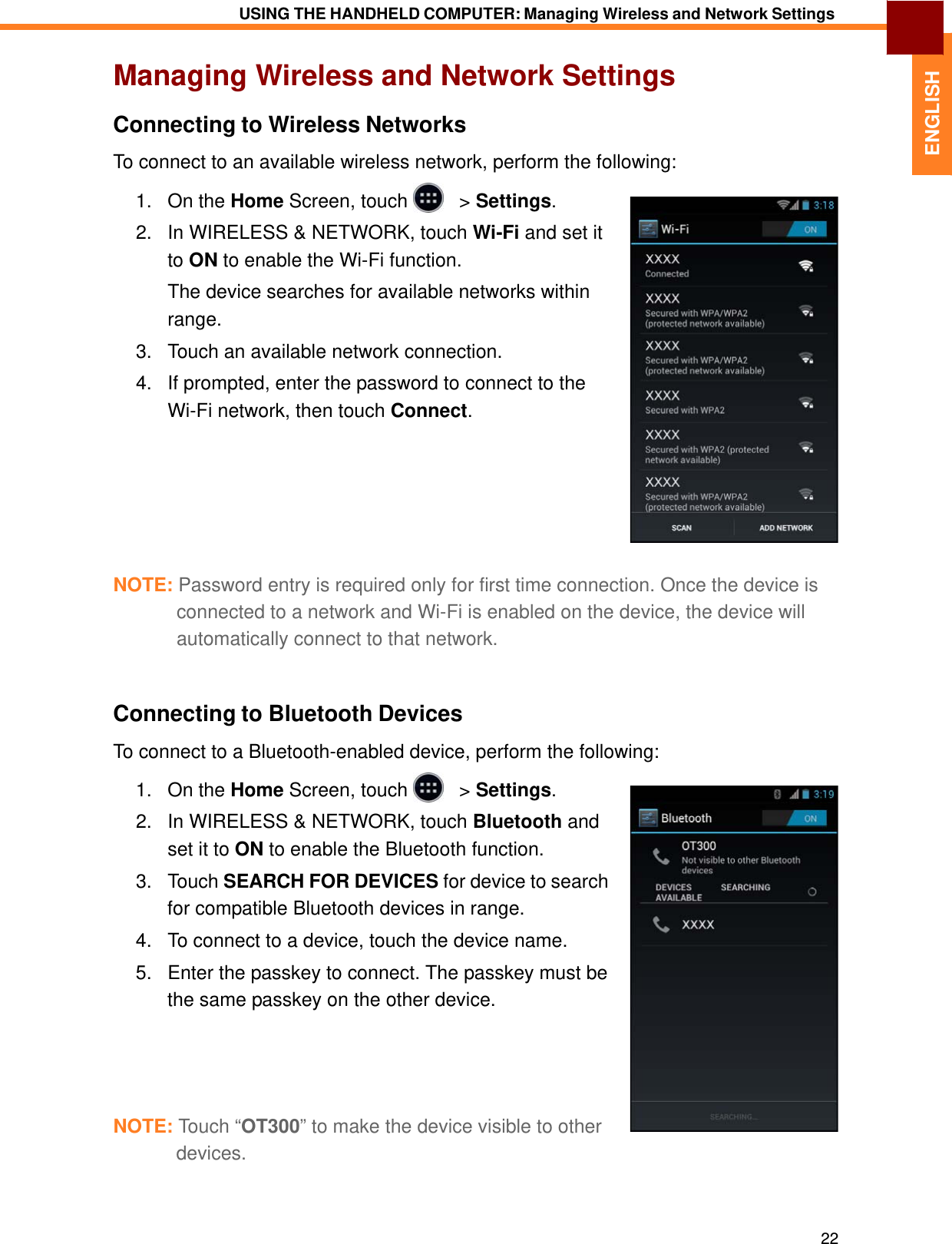   ENGLISH USING THE HANDHELD COMPUTER: Managing Wireless and Network Settings   Managing Wireless and Network Settings  Connecting to Wireless Networks  To connect to an available wireless network, perform the following:  1.   On the Home Screen, touch     &gt; Settings.  2.   In WIRELESS &amp; NETWORK, touch Wi-Fi and set it to ON to enable the Wi-Fi function. The device searches for available networks within range. 3.   Touch an available network connection.  4.   If prompted, enter the password to connect to the Wi-Fi network, then touch Connect.           NOTE: Password entry is required only for first time connection. Once the device is connected to a network and Wi-Fi is enabled on the device, the device will automatically connect to that network.    Connecting to Bluetooth Devices  To connect to a Bluetooth-enabled device, perform the following:  1.   On the Home Screen, touch     &gt; Settings.  2.   In WIRELESS &amp; NETWORK, touch Bluetooth and set it to ON to enable the Bluetooth function. 3.   Touch SEARCH FOR DEVICES for device to search for compatible Bluetooth devices in range. 4.   To connect to a device, touch the device name.  5.   Enter the passkey to connect. The passkey must be the same passkey on the other device.       NOTE: Touch “OT300” to make the device visible to other devices.     22 
