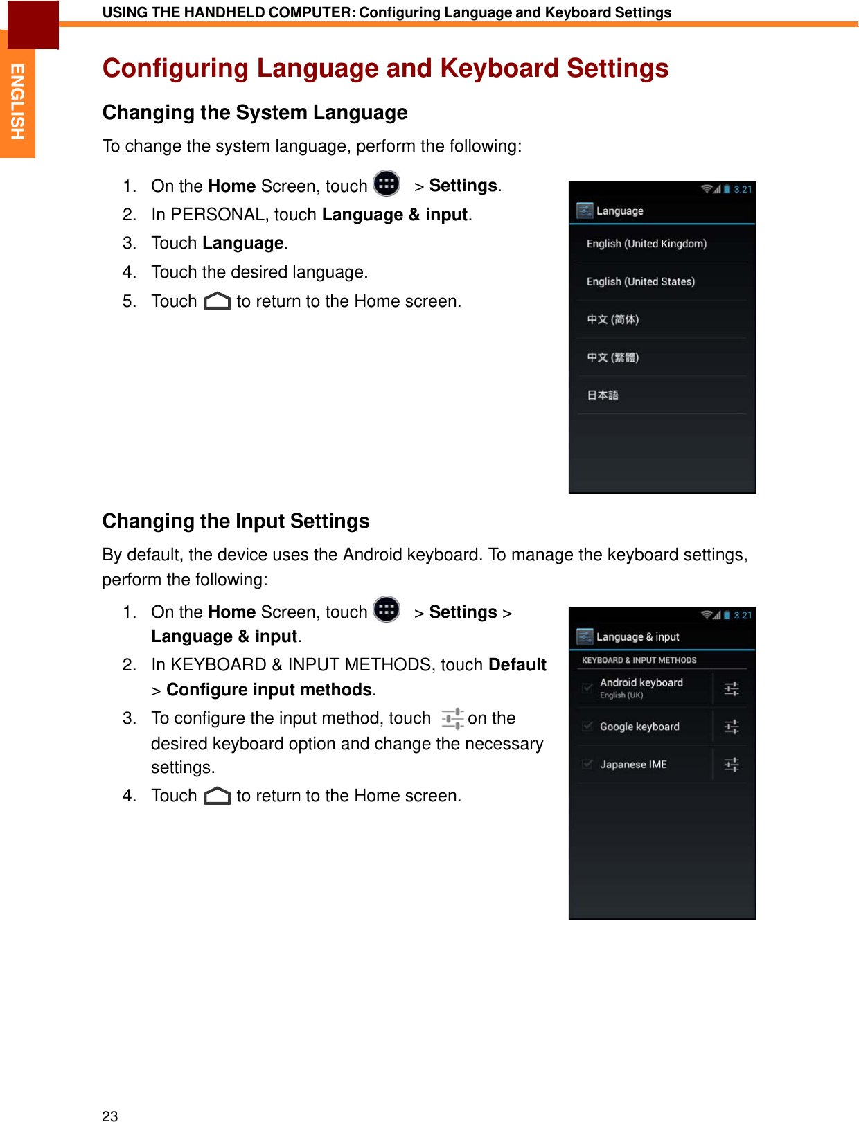   ENGLISH USING THE HANDHELD COMPUTER: Configuring Language and Keyboard Settings   Configuring Language and Keyboard Settings  Changing the System Language  To change the system language, perform the following:  1.   On the Home Screen, touch     &gt; Settings.  2.   In PERSONAL, touch Language &amp; input.  3.   Touch Language.  4.   Touch the desired language.  5.   Touch  to return to the Home screen.               Changing the Input Settings  By default, the device uses the Android keyboard. To manage the keyboard settings, perform the following: 1.   On the Home Screen, touch     &gt; Settings &gt; Language &amp; input.  2.   In KEYBOARD &amp; INPUT METHODS, touch Default &gt; Configure input methods.  3.   To configure the input method, touch    on the desired keyboard option and change the necessary settings. 4.   Touch  to return to the Home screen.                      23 