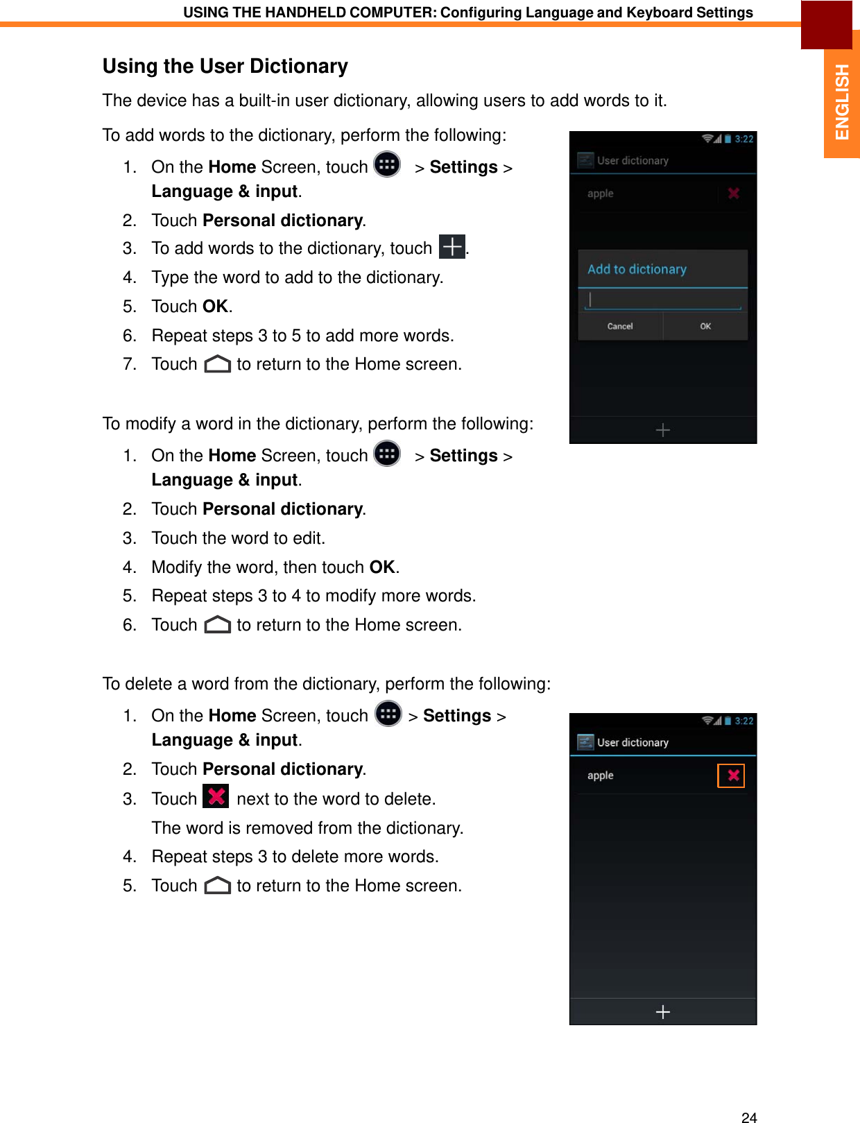   1. On the Home Screen, touch &gt; Settings &gt;  2. Language &amp; input.  Touch Personal dictionary.  ENGLISH USING THE HANDHELD COMPUTER: Configuring Language and Keyboard Settings   Using the User Dictionary The device has a built-in user dictionary, allowing users to add words to it. To add words to the dictionary, perform the following: 1.   On the Home Screen, touch     &gt; Settings &gt; Language &amp; input.  2.   Touch Personal dictionary. 3.   To add words to the dictionary, touch  .  4.   Type the word to add to the dictionary.  5.   Touch OK.  6.   Repeat steps 3 to 5 to add more words.  7.   Touch  to return to the Home screen.    To modify a word in the dictionary, perform the following: 1.   On the Home Screen, touch     &gt; Settings &gt; Language &amp; input.  2.   Touch Personal dictionary.  3.   Touch the word to edit.  4.   Modify the word, then touch OK.  5.   Repeat steps 3 to 4 to modify more words.  6.   Touch  to return to the Home screen.    To delete a word from the dictionary, perform the following:      3.   Touch   next to the word to delete.  The word is removed from the dictionary.  4.   Repeat steps 3 to delete more words.  5.   Touch  to return to the Home screen.                24 