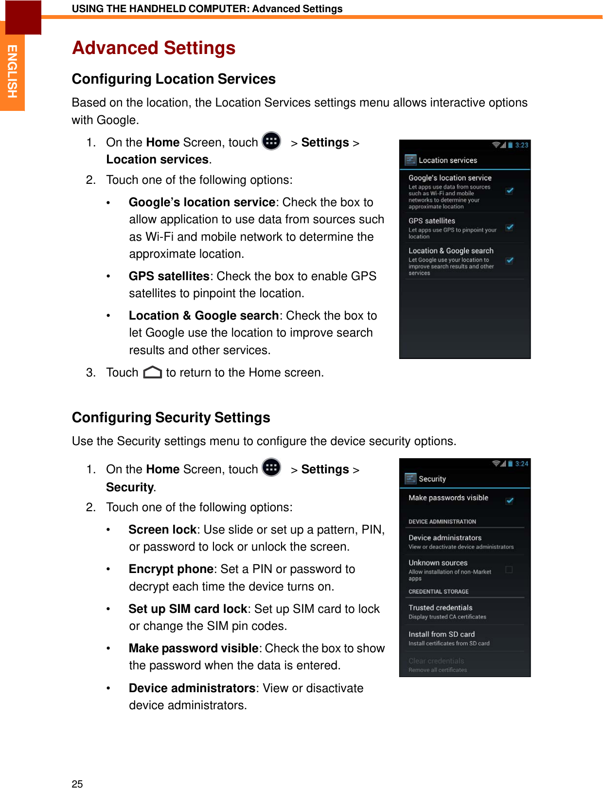   ENGLISH USING THE HANDHELD COMPUTER: Advanced Settings   Advanced Settings  Configuring Location Services  Based on the location, the Location Services settings menu allows interactive options with Google. 1.   On the Home Screen, touch     &gt; Settings &gt; Location services.  2.   Touch one of the following options:  •  Google’s location service: Check the box to allow application to use data from sources such as Wi-Fi and mobile network to determine the approximate location.  •  GPS satellites: Check the box to enable GPS satellites to pinpoint the location.  •  Location &amp; Google search: Check the box to let Google use the location to improve search results and other services.  3.   Touch  to return to the Home screen.    Configuring Security Settings  Use the Security settings menu to configure the device security options.  1.   On the Home Screen, touch     &gt; Settings &gt; Security.  2.   Touch one of the following options:  •  Screen lock: Use slide or set up a pattern, PIN, or password to lock or unlock the screen.  •  Encrypt phone: Set a PIN or password to decrypt each time the device turns on.  •  Set up SIM card lock: Set up SIM card to lock or change the SIM pin codes.  •  Make password visible: Check the box to show the password when the data is entered. •  Device administrators: View or disactivate device administrators.       25 