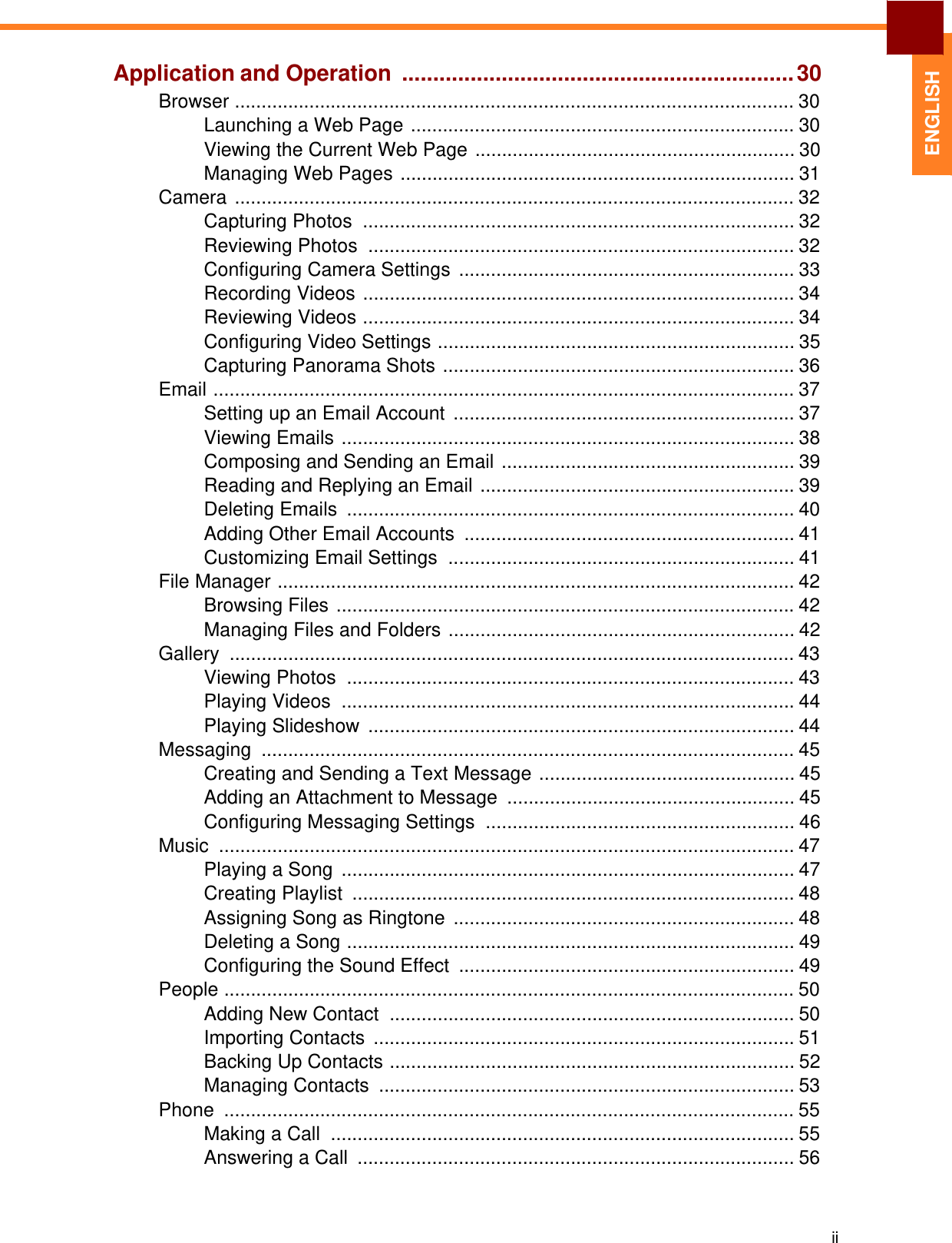   ENGLISH Application and Operation  ............................................................... 30 Browser ......................................................................................................... 30 Launching a Web Page ........................................................................ 30 Viewing the Current Web Page ............................................................ 30 Managing Web Pages .......................................................................... 31 Camera ......................................................................................................... 32 Capturing Photos  ................................................................................. 32 Reviewing Photos  ................................................................................ 32 Configuring Camera Settings  ............................................................... 33 Recording Videos ................................................................................. 34 Reviewing Videos ................................................................................. 34 Configuring Video Settings ................................................................... 35 Capturing Panorama Shots .................................................................. 36 Email ............................................................................................................. 37 Setting up an Email Account  ................................................................ 37 Viewing Emails ..................................................................................... 38 Composing and Sending an Email ....................................................... 39 Reading and Replying an Email ........................................................... 39 Deleting Emails  .................................................................................... 40 Adding Other Email Accounts  .............................................................. 41 Customizing Email Settings  ................................................................. 41 File Manager ................................................................................................. 42 Browsing Files ...................................................................................... 42 Managing Files and Folders ................................................................. 42 Gallery .......................................................................................................... 43 Viewing Photos  .................................................................................... 43 Playing Videos  ..................................................................................... 44 Playing Slideshow  ................................................................................ 44 Messaging .................................................................................................... 45 Creating and Sending a Text Message ................................................ 45 Adding an Attachment to Message ...................................................... 45 Configuring Messaging Settings .......................................................... 46 Music ............................................................................................................ 47 Playing a Song  ..................................................................................... 47 Creating Playlist  ................................................................................... 48 Assigning Song as Ringtone  ................................................................ 48 Deleting a Song .................................................................................... 49 Configuring the Sound Effect  ............................................................... 49 People ........................................................................................................... 50 Adding New Contact  ............................................................................ 50 Importing Contacts  ............................................................................... 51 Backing Up Contacts ............................................................................ 52 Managing Contacts  .............................................................................. 53 Phone ........................................................................................................... 55 Making a Call  ....................................................................................... 55 Answering a Call  .................................................................................. 56     ii 