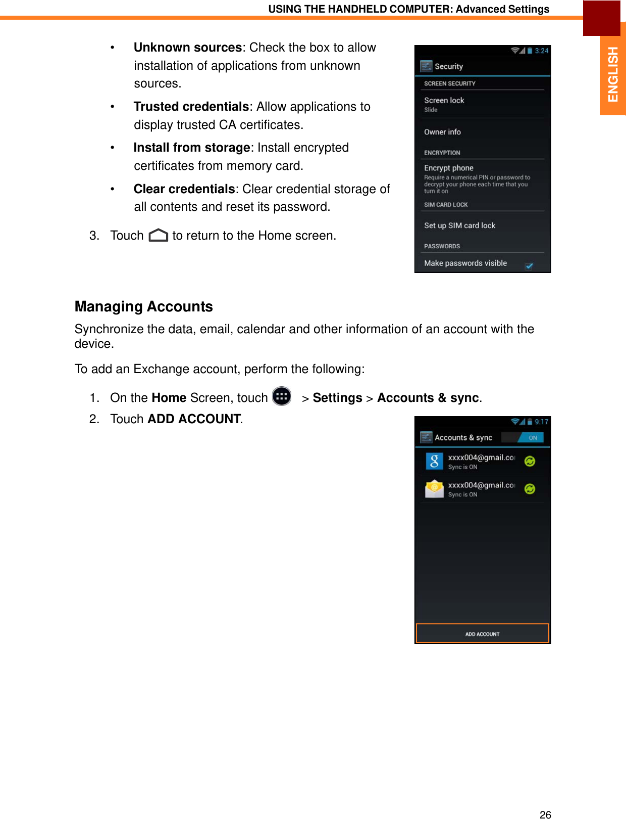   ENGLISH USING THE HANDHELD COMPUTER: Advanced Settings   •  Unknown sources: Check the box to allow installation of applications from unknown sources.  •  Trusted credentials: Allow applications to display trusted CA certificates.  •  Install from storage: Install encrypted certificates from memory card.  •  Clear credentials: Clear credential storage of all contents and reset its password.  3.   Touch  to return to the Home screen.      Managing Accounts  Synchronize the data, email, calendar and other information of an account with the device.  To add an Exchange account, perform the following:  1.   On the Home Screen, touch     &gt; Settings &gt; Accounts &amp; sync.  2.   Touch ADD ACCOUNT.                                     26 