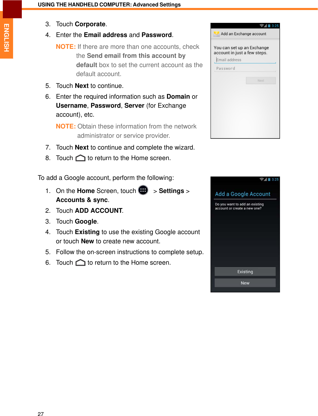   ENGLISH USING THE HANDHELD COMPUTER: Advanced Settings   3.   Touch Corporate.  4.   Enter the Email address and Password.  NOTE: If there are more than one accounts, check the Send email from this account by default box to set the current account as the default account.  5.   Touch Next to continue.  6.   Enter the required information such as Domain or Username, Password, Server (for Exchange account), etc.  NOTE: Obtain these information from the network administrator or service provider.  7.   Touch Next to continue and complete the wizard.  8.   Touch  to return to the Home screen.   To add a Google account, perform the following:  1.   On the Home Screen, touch     &gt; Settings &gt; Accounts &amp; sync.  2.   Touch ADD ACCOUNT.  3.   Touch Google.  4.   Touch Existing to use the existing Google account or touch New to create new account. 5.   Follow the on-screen instructions to complete setup.  6.   Touch  to return to the Home screen.                            27 