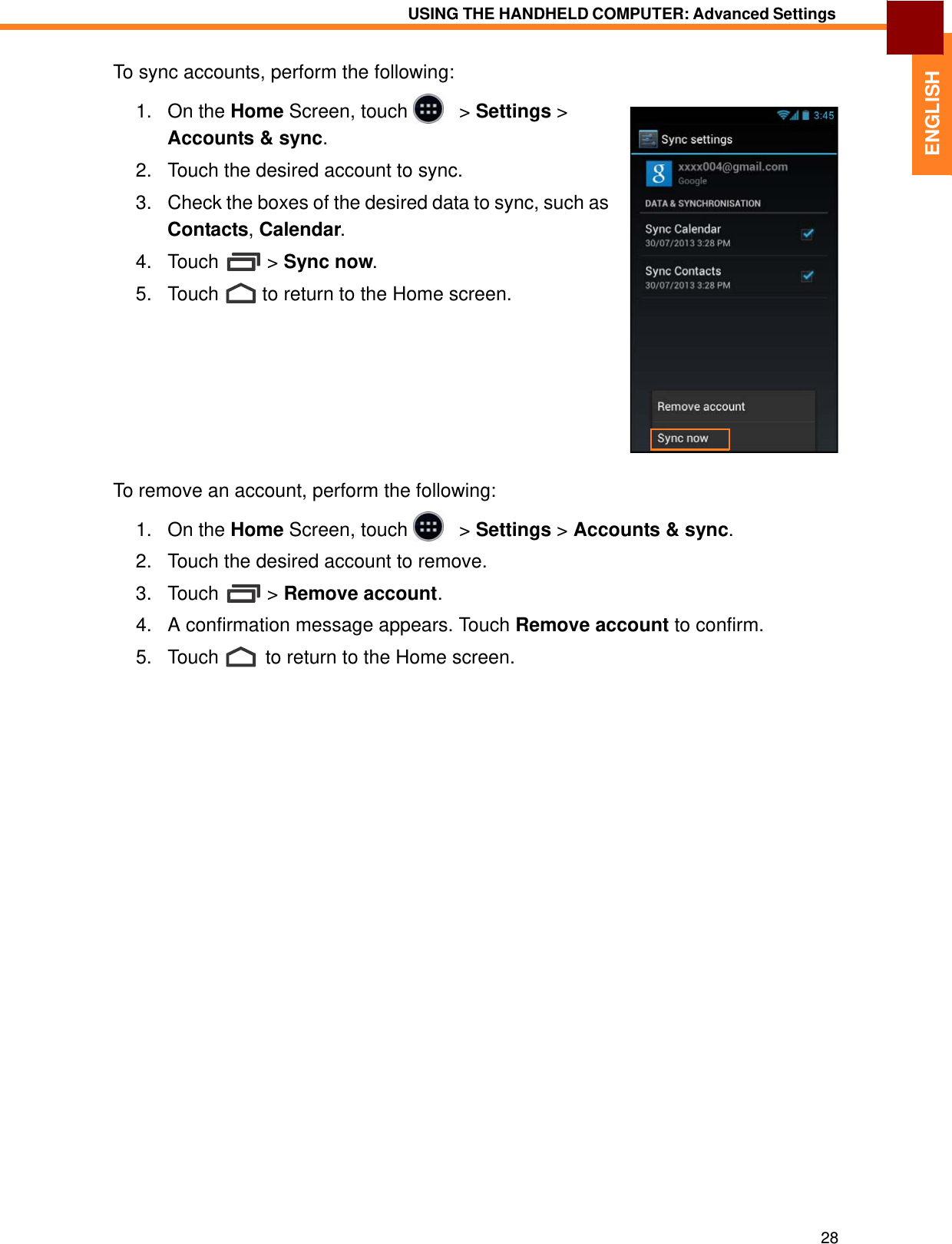   ENGLISH USING THE HANDHELD COMPUTER: Advanced Settings   To sync accounts, perform the following:  1.   On the Home Screen, touch     &gt; Settings &gt; Accounts &amp; sync.  2.   Touch the desired account to sync.  3.   Check the boxes of the desired data to sync, such as Contacts, Calendar.  4.   Touch  &gt; Sync now.  5.   Touch  to return to the Home screen.            To remove an account, perform the following:  1.   On the Home Screen, touch     &gt; Settings &gt; Accounts &amp; sync.  2.   Touch the desired account to remove.  3.   Touch  &gt; Remove account.  4.   A confirmation message appears. Touch Remove account to confirm.  5.   Touch  to return to the Home screen.                                    28 