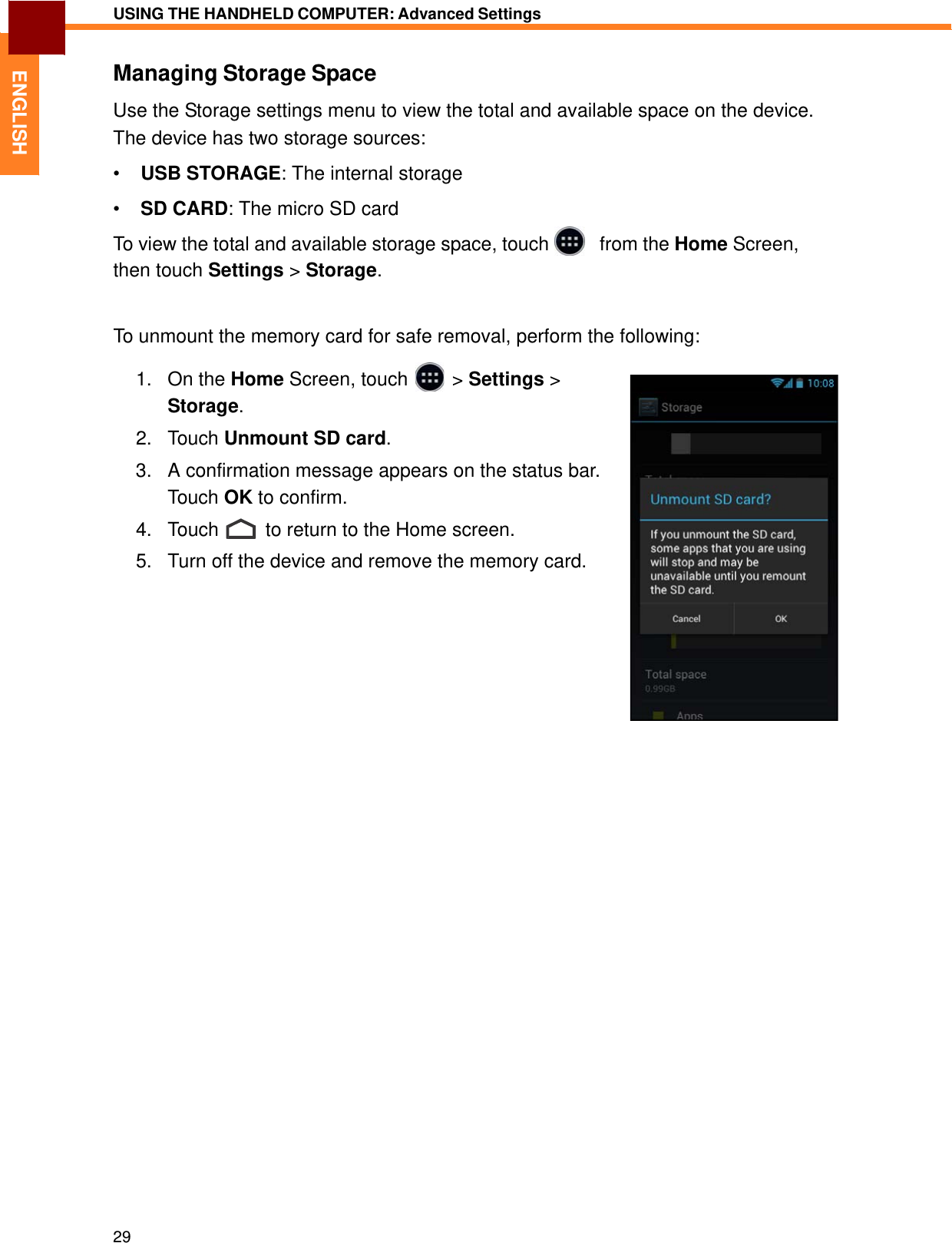   ENGLISH USING THE HANDHELD COMPUTER: Advanced Settings   Managing Storage Space  Use the Storage settings menu to view the total and available space on the device. The device has two storage sources:  •  USB STORAGE: The internal storage  •  SD CARD: The micro SD card To view the total and available storage space, touch     from the Home Screen, then touch Settings &gt; Storage.    To unmount the memory card for safe removal, perform the following:  1. On the Home Screen, touch &gt; Settings &gt;  2. Storage.  Touch Unmount SD card.  3.   A confirmation message appears on the status bar. Touch OK to confirm.  4.   Touch  to return to the Home screen.  5.   Turn off the device and remove the memory card.                                          29 