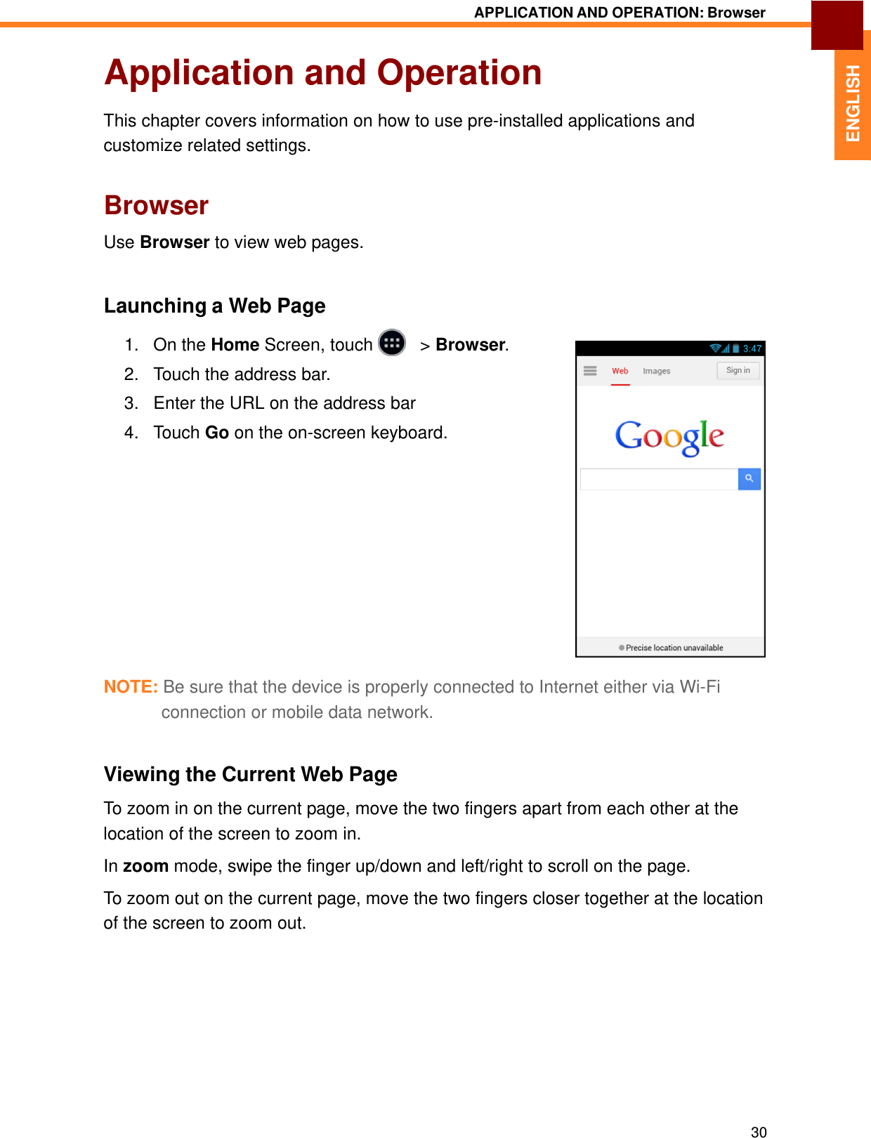   ENGLISH APPLICATION AND OPERATION: Browser   Application and Operation  This chapter covers information on how to use pre-installed applications and customize related settings.   Browser  Use Browser to view web pages.    Launching a Web Page  1.   On the Home Screen, touch     &gt; Browser.  2.   Touch the address bar.  3.   Enter the URL on the address bar  4.   Touch Go on the on-screen keyboard.                 NOTE: Be sure that the device is properly connected to Internet either via Wi-Fi connection or mobile data network.   Viewing the Current Web Page  To zoom in on the current page, move the two fingers apart from each other at the location of the screen to zoom in.  In zoom mode, swipe the finger up/down and left/right to scroll on the page.  To zoom out on the current page, move the two fingers closer together at the location of the screen to zoom out.              30 