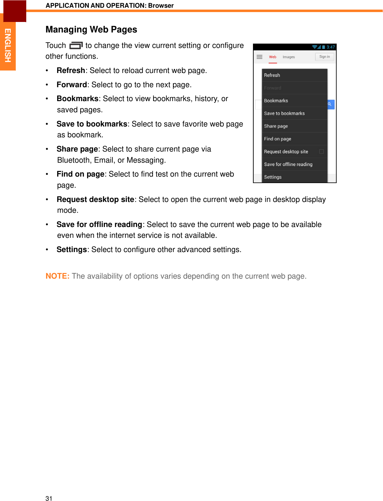   ENGLISH APPLICATION AND OPERATION: Browser   Managing Web Pages  Touch  to change the view current setting or configure other functions.  •  Refresh: Select to reload current web page.  •  Forward: Select to go to the next page.  •  Bookmarks: Select to view bookmarks, history, or saved pages.  •  Save to bookmarks: Select to save favorite web page as bookmark.  •  Share page: Select to share current page via Bluetooth, Email, or Messaging.  •  Find on page: Select to find test on the current web page.  •  Request desktop site: Select to open the current web page in desktop display mode.  •  Save for offline reading: Select to save the current web page to be available even when the internet service is not available.  •  Settings: Select to configure other advanced settings.    NOTE: The availability of options varies depending on the current web page.                                  31 